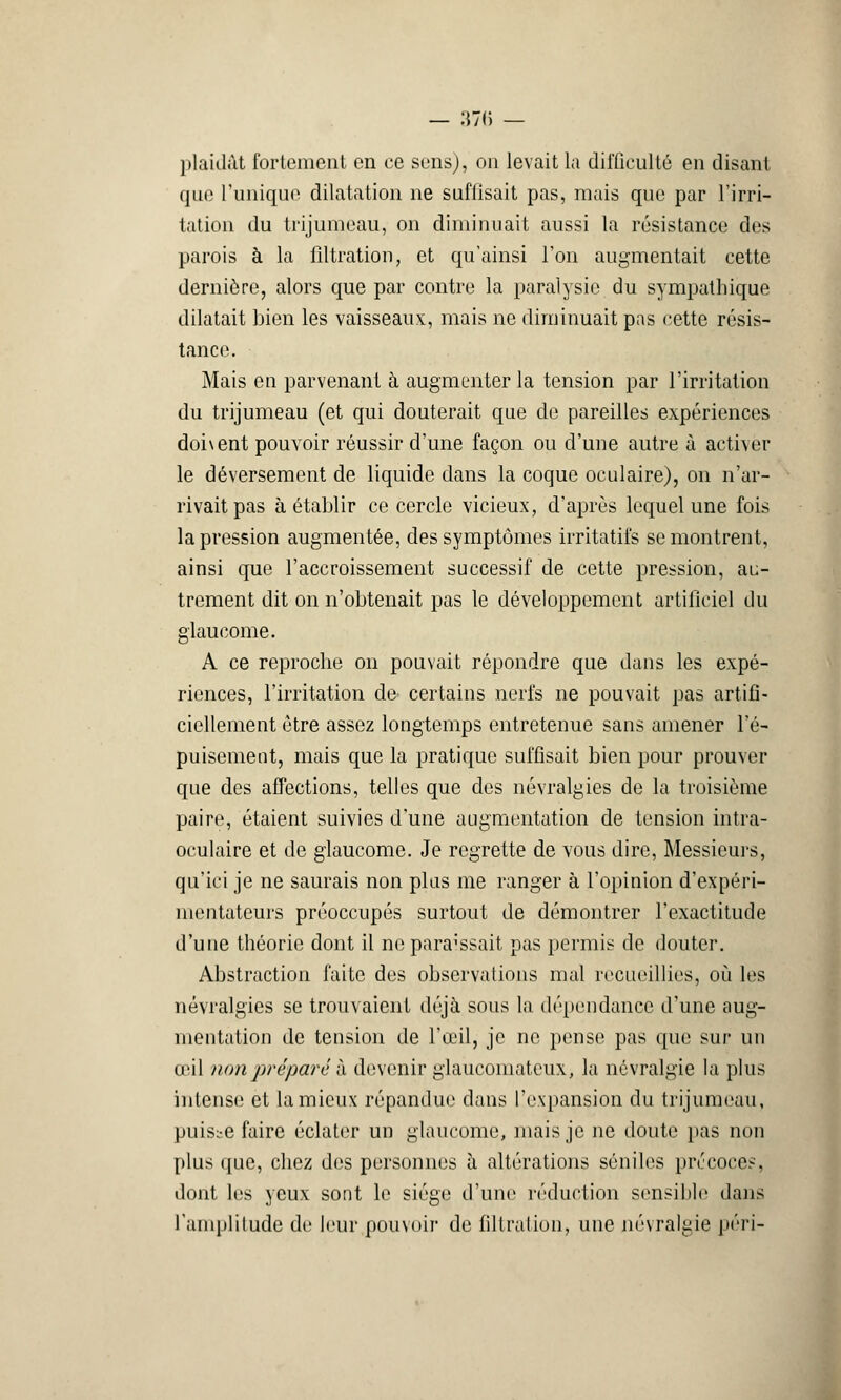 plaidât fortement en ce sens), on levait la difficulté en disant que l'unique dilatation ne suffisait pas, mais que par l'irri- tation du trijumeau, on diminuait aussi la résistance des parois à la lîltration, et qu'ainsi l'on augmentait cette dernière, alors que par contre la paralysie du sympathique dilatait bien les vaisseaux:, mais ne diminuait pas cette résis- tance. Mais en parvenant à augmenter la tension par l'irritation du trijumeau (et qui douterait que de pareilles expériences doi\ent pouvoir réussir d'une façon ou d'une autre à activer le déversement de liquide dans la coque oculaire), on n'ar- rivait pas à établir ce cercle vicieux, d'après lequel une fois la pression augmentée, des symptômes irritatifs se montrent, ainsi que l'accroissement successif de cette pression, au- trement dit on n'obtenait pas le développement artificiel du glaucome. A ce reproche on pouvait répondre que dans les expé- riences, l'irritation de certains nerfs ne pouvait pas artifi- ciellement être assez longtemps entretenue sans amener l'é- puisement, mais que la pratique suffisait bien pour prouver que des affections, telles que des névralgies de la troisième paire, étaient suivies d'une augmentation de tension intra- oculaire et de glaucome. Je regrette de vous dire, Messieurs, qu'ici je ne saurais non plus me ranger à l'opinion d'expéri- mentateurs préoccupés surtout de démontrer l'exactitude d'une théorie dont il ne paraissait pas permis de douter. Abstraction faite des observations mal recueillies, où les névralgies se trouvaient déjà sous la dépendance d'une aug- mentation de tension de l'œil, je ne pense pas que sur un iril non préparé à devenir glaucomateux, la névralgie la plus intense et la mieux répandue dans l'expansion du trijumeau, puisse faire éclater un glaucome, mais je ne doute pas non plus que, chez des personnes à altérations séniles précoces, dont les yeux sont le siège d'une réduction sensible dans l'amplitude de leur pouvoir de filtration, une névralgie péri-