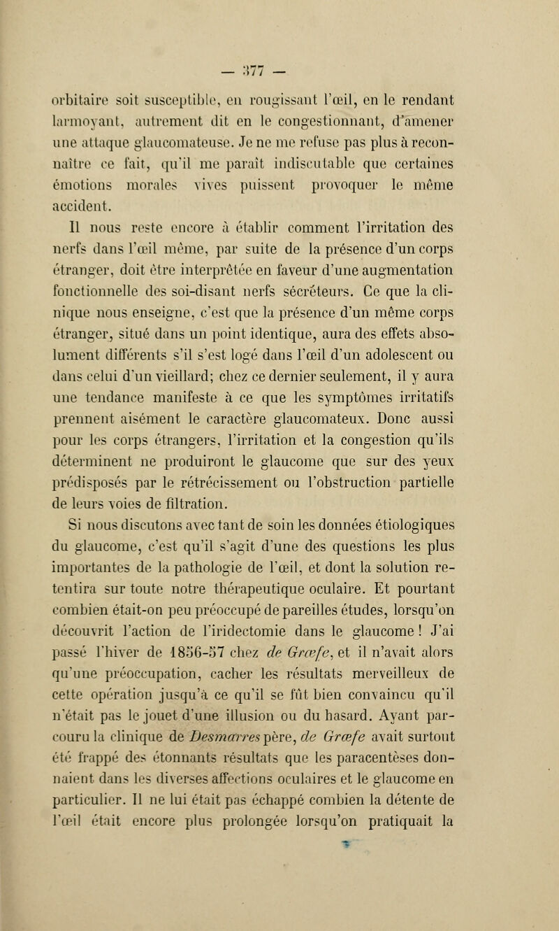 — •>/ / — orbitaire soit susceptible, en rougissant l'œil, en le rendant larmoyant, autrement dit en le congestionnant, d'amener une attaque glaucomatouse. Je ne me refuse pas plus à recon- naître ce fait, qu'il me parait indiscutable que certaines émotions morales vives puissent provoquer le même accident. Il nous reste encore à établir comment l'irritation des nerfs dans l'œil même, par suite de la présence d'un corps étranger, doit être interprêtée en faveur d'une augmentation fonctionnelle des soi-disant nerfs sécréteurs. Ce que la cli- nique nous enseigne, c'est que la présence d'un même corps étranger, situé dans un point identique, aura des effets abso- lument différents s'il s'est logé dans l'œil d'un adolescent ou dans celui d'un vieillard; chez ce dernier seulement, il y aura une tendance manifeste à ce que les symptômes irritatifs prennent aisément le caractère glaucomateux. Donc aussi pour les corps étrangers, l'irritation et la congestion qu'ils déterminent ne produiront le glaucome que sur des }reux prédisposés par le rétrécissement ou l'obstruction partielle de leurs voies de fîltration. Si nous discutons avec tant de soin les données étiologiques du glaucome, c'est qu'il s'agit d'une des questions les plus importantes de la pathologie de l'œil, et dont la solution re- tentira sur toute notre thérapeutique oculaire. Et pourtant combien était-on peu préoccupé de pareilles études, lorsqu'on découvrit l'action de l'iridectomie dans le glaucome ! J'ai passé l'hiver de 1856-57 chez de Grœfe, et il n'avait alors qu'une préoccupation, cacher les résultats merveilleux de cette opération jusqu'à ce qu'il se fût bien convaincu qu'il n'était pas le jouet d'une illusion ou du hasard. Ayant par- couru la clinique de Desmarres père, de Grœfe avait surtout été frappé des étonnants résultats que les paracentèses don- naient dans les diverses affections oculaires et le glaucome en particulier. 11 ne lui était pas échappé combien la détente de l'œil était encore plus prolongée lorsqu'on pratiquait la -