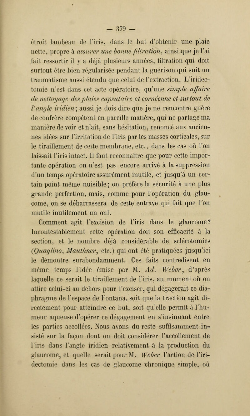 étroit lambeau de L'iris, dans Le but d'obtenir une plaie nette, propre à assurer une bonne fdtrction, ainsi que je l'ai l'ait ressortir il y a déjà plusieurs années, filtration qui doit surtout être bien régularisée pendant la guérison qui suit un traumatisme aussi étendu que celui de l'extraction. L'iridoc- tomie n'est dans cet acte opératoire, qu'une simple affaire de nettoyage des plaies capsulaire et cornéenne et surtout de l'angle iridien\ aussi je dois dire que je ne rencontre guère île confrère compétent en pareille matière, qui ne partage ma manière de voir et n'ait, sans hésitation, renoncé aux ancien- nes idées sur l'irritation de l'iris par les masses corticales, sur le tiraillement de celte membrane, etc., dans les cas où l'on laissait l'iris intact. Il faut reconnaître que pour cette impor- tante opération on n'est pas encore arrivé à la suppression d'un temps opératoire assurément inutile, et jusqu'à un cer- tain point même nuisible ; on préfère la sécurité à une plus grande perfection, mais, comme pour l'opération du glau- come, on se débarrassera de cette entrave qui fait que l'on mutile inutilement un œil. Gomment agit l'excision de l'iris dans le glaucome? Incontestablement cette opération doit son efficacité à la section, et le nombre déjà considérable de sclérotomies (Quaglijio, Maut/mer, etc.) qui ont été pratiquées jusqu'ici le démontre surabondamment. Ces faits contredisent en même temps l'idée émise par M. Ad. Weber, d'après laquelle ce serait le tiraillement de l'iris, au moment où on attire celui-ci au dehors pour l'exciser, qui dégagerait ce dia- phragme de l'espace de Fontana, soit que la traction agît di- rectement pour atteindre ce but, soit qu'elle permît à l'hu- meur aqueuse d'opérer ce dégagement en s'insinuant entre les parties accollées. Nous avons du reste suffisamment in- sisté sur la façon dont on doit considérer l'accollement de l'iris dans l'angle iridien relativement à la production du glaucome, et quelle serait pour M. Weber l'action de l'iri- dectomie dans les cas de glaucome chronique simple, où