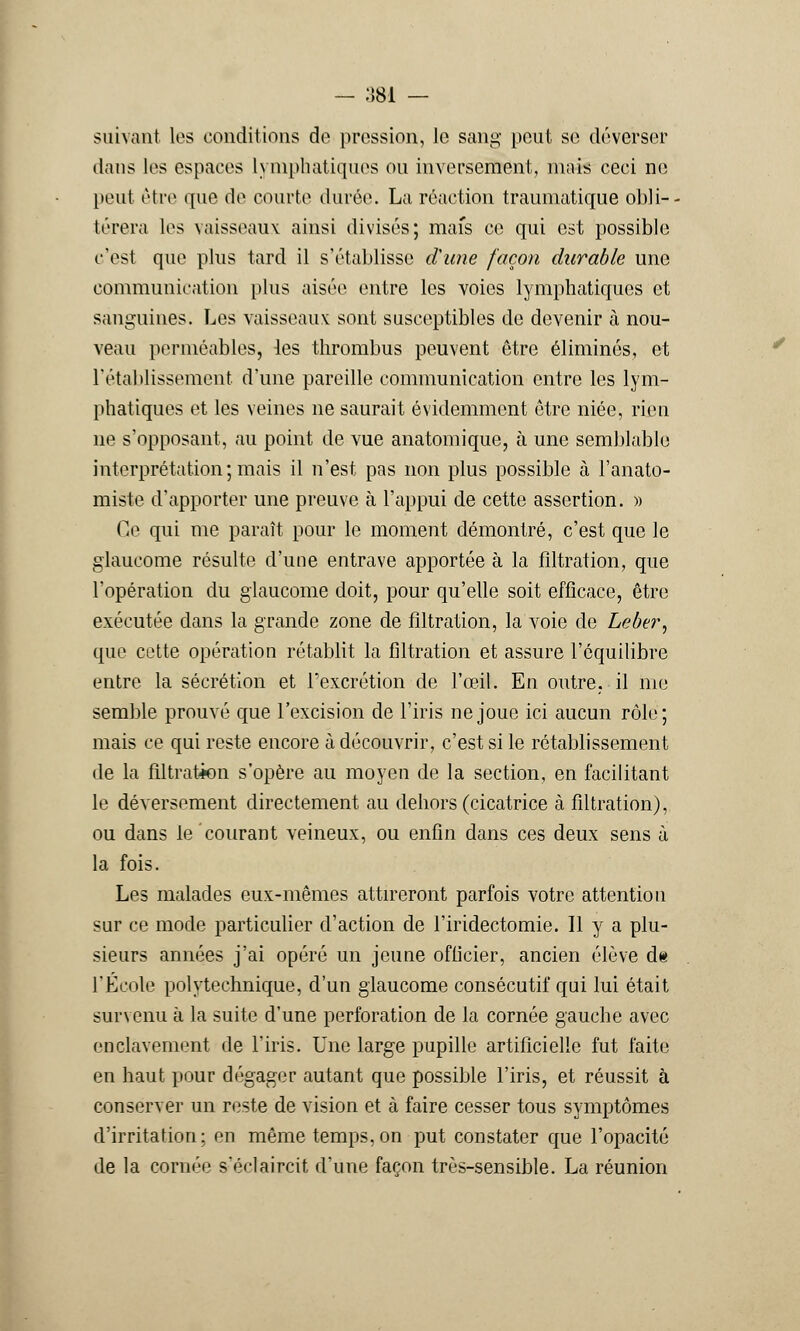 — 384 — suivant les conditions de pression, Je sang peut se déverser dans les espaces lymphatiques ou inversement, mais ceci ne peut être que de courte durée. La réaction traumatique obli- térera les vaisseaux ainsi divisés; mais ce qui est possible c'est que plus tard il s'établisse d'une façon durable une communication plus aisée entre les voies lymphatiques et sanguines. Les vaisseaux; sont susceptibles de devenir à nou- veau perméables, les thrombus peuvent être éliminés, et l'établissement d'une pareille communication entre les lym- phatiques et les veines ne saurait évidemment être niée, rien ne s'opposant, au point de vue anatomique, à une semblable interprétation ; mais il n'est pas non plus possible à l'anato- miste d'apporter une preuve à l'appui de cette assertion. » Ce qui me paraît pour le moment démontré, c'est que le glaucome résulte d'une entrave apportée à la flltration, que l'opération du glaucome doit, pour qu'elle soit efficace, être exécutée dans la grande zone de flltration, la voie de Leber, que cette opération rétablit la flltration et assure l'équilibre entre la sécrétion et l'excrétion de l'œil. En outre, il me semble prouvé que l'excision de l'iris ne joue ici aucun rôle; mais ce qui reste encore à découvrir, c'est si le rétablissement de la flltration s'opère au moyen de la section, en facilitant le déversement directement au dehors (cicatrice à flltration), ou dans le courant veineux, ou enfin dans ces deux sens à la fois. Les malades eux-mêmes attireront parfois votre attention sur ce mode particulier d'action de l'iridectomie. Il y a plu- sieurs années j'ai opéré un jeune officier, ancien élève de l'École polytechnique, d'un glaucome consécutif qui lui était survenu à la suite d'une perforation de la cornée gauche avec enclavement de l'iris. Une large pupille artificielle fut faite en haut pour dégager autant que possible l'iris, et réussit à conserver un reste de vision et à faire cesser tous symptômes d'irritation: en même temps,on put constater que l'opacité de la cornée séclaircit d'une façon très-sensible. La réunion