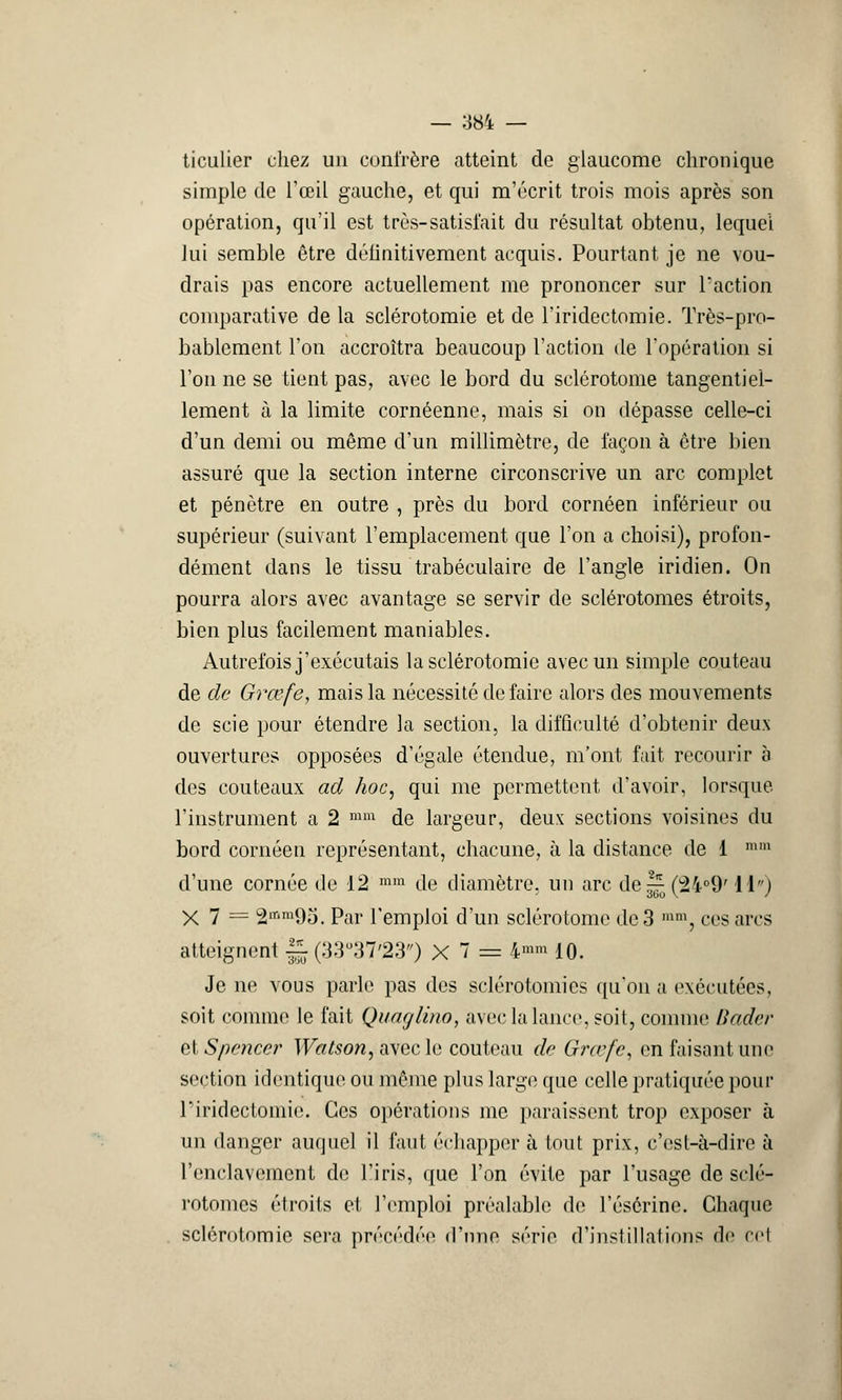 ticulier chez un confrère atteint de glaucome chronique simple de l'œil gauche, et qui m'écrit trois mois après son opération, qu'il est très-satisi'ait du résultat obtenu, lequel lui semble être déiinitivement acquis. Pourtant je ne vou- drais pas encore actuellement me prononcer sur l'action comparative de la sclérotomie et de l'iridectomie. Très-pro- bablement l'on accroîtra beaucoup l'action de l'opération si l'on ne se tient pas, avec le bord du sclérotome tangentiel- lement à la limite cornéenne, mais si on dépasse celle-ci d'un demi ou même d'un millimètre, de façon à être bien assuré que la section interne circonscrive un arc complet et pénètre en outre , près du bord cornéen inférieur ou supérieur (suivant l'emplacement que l'on a choisi), profon- dément dans le tissu trabéculaire de l'angle iridien. On pourra alors avec avantage se servir de sclérotomes étroits, bien plus facilement maniables. Autrefois j'exécutais la sclérotomie avec un simple couteau de de Grœfe, mais la nécessité défaire alors des mouvements de scie pour étendre la section, la difficulté d'obtenir deux ouvertures opposées d'égale étendue, m'ont fait recourir b des couteaux ad hoc, qui me permettent d'avoir, lorsque l'instrument a 2 mm de largeur, deux sections voisines du bord cornéen représentant, chacune, à la distance de 1  d'une cornée de 12 mm de diamètre, un arc de|^Ç2'i09' 11) X7= 2mm95. Par l'emploi d'un sclérotome de 3 mm, ces arcs atteignent U (33°37'23) X 7 == 4»™ 10. Je ne vous parle pas des sclérotomies qu'on a exécutées, soit comme le fait Quaglino, avec la lance, soit, comme Bader et Spencer Watson, avec le couteau de Grœfe, en faisant une section identique ou même plus large que celle pratiquée pour l'iridectomie. Ces opérations me paraissent trop exposer à un danger auquel il faut échapper à tout prix, c'est-à-dire à l'enclavement de l'iris, que l'on évite par l'usage de sclé- rotomes étroits et l'emploi préalable de l'ésérinc. Chaque sclérotomie sera précédée d'une série d'instillations de cel
