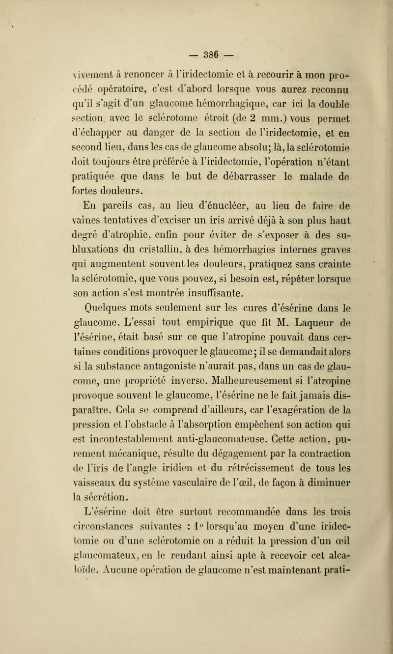 \ iveinent ù renoncer à rirideetomic et à recourir à mon pro- cédé opératoire, c'est d'abord lorsque vous aurez reconnu qu'il s'agit d'un glaucome hémorrhagique, car ici la double section, avec le sclérotome étroit (de 2 mm.) vous permet d'échapper au danger de la section de l'iridectomie, et en second lieu, dans les cas de glaucome absolu; là, la sclérotomie doit toujours être préférée à l'iridectomie, l'opération n'étant pratiquée que dans le but de débarrasser le malade de fortes douleurs. En pareils cas, au lieu d'énucléer, au lieu de faire de vaines tentatives d'exciser un iris arrivé déjà à son plus haut degré d'atrophie, enfin pour éviter de s'exposer à des su- bluxations du cristallin, à des hémorrhagïes internes graves qui augmentent souvent les douleurs, pratiquez sans crainte la sclérotomie, que vous pouvez, si besoin est, répéter lorsque son action s'est montrée insuffisante. Quelques mots seulement sur les cures d'ésérine dans le glaucome. L'essai tout empirique que fit M. Laqueur de l'ésérine, était basé sur ce que l'atropine pouvait dans cer- taines conditions provoquer le glaucome ; il se demandait alors si la substance antagoniste n'aurait pas, dans un cas de glau- come, une propriété inverse. Malheureusement si l'atropine provoque souvent le glaucome, l'ésérine ne le fait jamais dis- paraître. Gela se comprend d'ailleurs, car l'exagération de la pression et l'obstacle à l'absorption empêchent son action qui est incontestablement anti-glaucomateuse. Cette action, pu- rement mécanique, résulte du dégagement par la contraction de l'iris de l'angle iridien et du rétrécissement de tous les vaisseaux du système vasculaire de l'œil, de façon à diminuer la sécrétion. L'ésérine doit être surtout recommandée dans les trois circonstances suivantes : 1° lorsqu'au moyen d'une iridec- tomie ou d'une sclérotomie on a réduit la pression d'un œil glaucomateux, en le rendant ainsi apte à recevoir cet alca- loïde. Aucune opération de glaucome n'est maintenant prati-