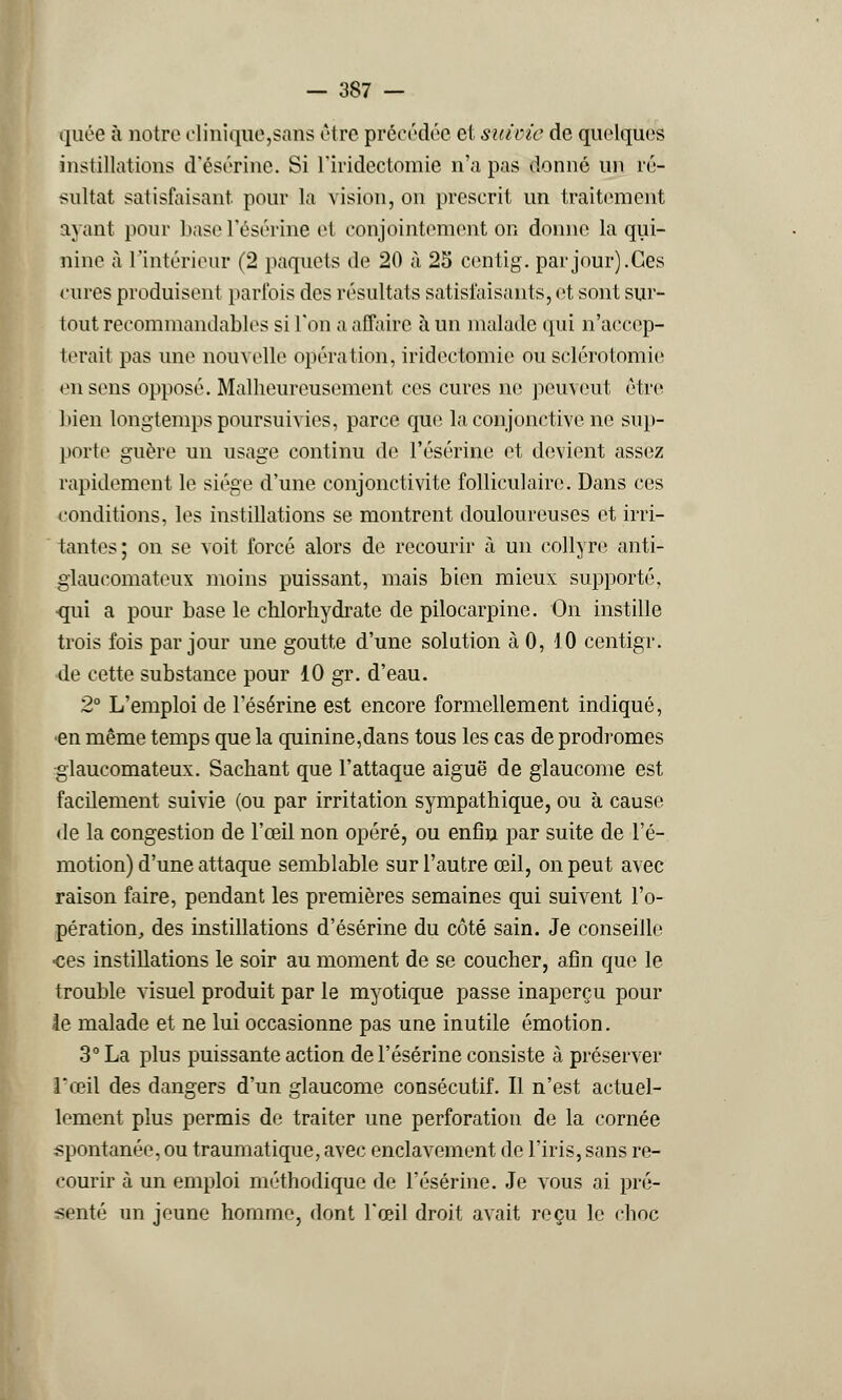 quée à notre clinique,sans être précédée et suivie de quelques instillations d'ésérine. Si l'iridectomie n'a pas donné un ré- sultat satisfaisant, pour la vision, on prescrit un traitement ayant pour basel'ésérine et conjointement on donne la qui- nine à l'intérieur (2 paquets de 20 à 25 centig. par jour).Ces cures produisent parfois des résultats satisfaisants, et sont sur- tout recommandables si l'on a affaire à un malade qui n'accep- terait pas une nouvelle opération, iridectomie ou sclérotomie en sens opposé. Malheureusement ces cures ne peuvent être bien longtemps poursuivies, parce que la conjonctive ne sup- porte guère un usage continu de l'ésérine et devient assez rapidement le siège d'une conjonctivite folliculaire. Dans ces conditions, les instillations se montrent douloureuses et irri- tantes ; on se voit forcé alors de recourir à un collyre anti- glaueomatcux moins puissant, mais bien mieux supporté, qui a pour base le chlorhydrate de pilocarpine. On instille trois fois par jour une goutte d'une solution à 0, 10 centigr. de cette substance pour 10 gr. d'eau. 2° L'emploi de l'ésérine est encore formellement indiqué, en même temps que la quinine,dans tous les cas de prodromes glaucomateux. Sachant que l'attaque aiguë de glaucome est facilement suivie (ou par irritation sympathique, ou à cause de la congestion de l'œil non opéré, ou enfin par suite de l'é- motion) d'une attaque semblable sur l'autre œil, on peut avec raison faire, pendant les premières semaines qui suivent l'o- pération, des instillations d'ésérine du côté sain. Je conseille ces instillations le soir au moment de se coucher, afin que le trouble visuel produit par le myotique passe inaperçu pour le malade et ne lui occasionne pas une inutile émotion. 3° La plus puissante action de l'ésérine consiste à préserver l'œil des dangers d'un glaucome consécutif. Il n'est actuel- lement plus permis de traiter une perforation de la cornée spontanée, ou traumatique, avec enclavement de l'iris, sans re- courir à un emploi méthodique de l'ésérine. Je vous ai pré- senté un jeune homme, dont l'œil droit avait reçu le choc