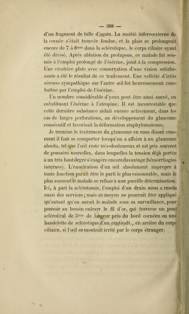 d'un fragment de bille d'agate. La moitié infero-externe di; la cornée s'était trouvée fendue, et la plaie se prolongeait encore de 7 à 8ram dans la sclérotique, le corps ciliaire ayant été divisé. Après ablation du prolapsus, ce malade lut sou- mis à l'emploi prolongé de l'ésérine, joint à la compression. Une cicatrice plate avec conservation d'une vision satisfai- sante a été le résultat de ce traitement. Une velléité d'iritis séreuse sympathique sur l'autre œil fut heureusement com- battue par l'emploi de l'ésérine. Un nombre considérable d'yeux peut être ainsi sauvé, en substituant l'ésérine à l'atropine. Il est incontestable que cette dernière substance aidait encore activement, dans les cas de larges perforations, au développement du glaucome consécutif et favorisait la déformation staphylomateuse Je termine le traitement du glaucome en vous disant com- ment il faut se comporter lorsqu'on a affaire à un glaucome absolu, tel que l'œil reste très-douloureux et est pris souvent de poussées nouvelles, dans lesquelles la tension déjà portée à un très haut degré s'exagère encore davantage (hémorrhagies internes). L'énucléation d'un œil absolument impropre à toute fonction paraît être le parti le plus raisonnable, mais le plus souvent le malade se refuse à une pareille détermination. Ici, à part la sclérotomie, l'emploi d'un drain nous a rendu aussi des services ; mais ce moyen ne pourrait être appliqué qu'autant qu'on aurait le malade sous sa surveillance, pour pouvoir an besoin enlever le fil d'or, qui traverse un pom sclérotical de Smm de largeur près du bord cornéen ou une bandelette de sclérotique d'un centimèt., en arrière du corpb ciliaire, si l'œil se montrait irrité par le corps étranger.