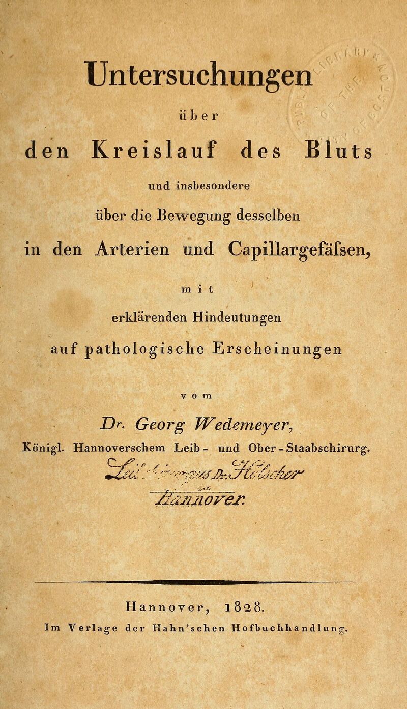 Untersuchungen über den Kreislauf des Bluts und insbesondere über die Bewegung desselben in den Arterien und Capillargefäfsen^ mit erklärenden Hindeutungeu auf pathologische Erscheinungen Dr. Georg Wedemeyer, Königl. Hannoverschem Leib- und Ober - Staabschirurg» Hannover, 1828. Im Verlage der Hahn'sehen Hofbuchhandlung;,