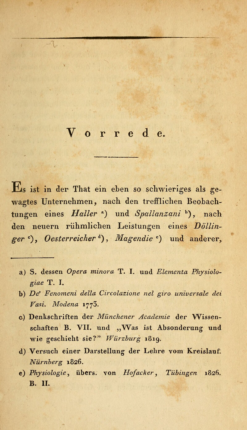 Vorrede. jlis ist in der That ein eben so schwieriges als ge- wagtes Unternehmen, nach den trefflichen Beobach- tungen eines Haller *) und Spallanzani ''), nach den neuern rühmlichen Leistungen eines Döllin- ger ), Oesterreicher ^), Magendie ^) und anderer,^ a) S. dessen Opera minora T. I. und Elementa Physiolo- giae T. L b) D^ Fenomeni della Circolazione nel giro universale dei Wafti. Modena 1773. c) Denkschriften der Münchener Academie der Wissen- schaften B. VII. und „Was ist Absonderung und wie geschieht sie? Würzhurg 1819. d) Versuch einer Darstellung der Lehre vom Kreislauf. Nürnberg 1826. c) Physiologie^ übers, von Hof acher ^ Tubingen 1826. B. IL