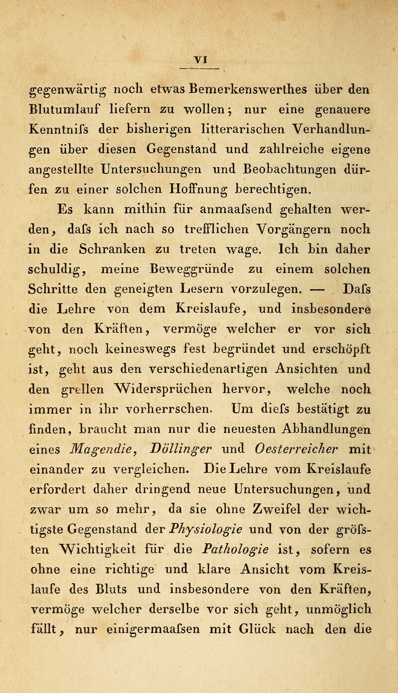 gegenwärtig noch etwas Bemerkenswerthes über den Blutumlauf liefern zu wollen j nur eine genauere Kenntnifs der bisherigen litterarischen Verhandlun- gen über diesen Gegenstand und zahlreiche eigene angestellte Untersuchungen und Beobachtungen dür- fen zu einer solchen Hoffnung berechtigen. Es kann mithin für anmaafsend gehalten wer- den, dafs ich nach so trefflichen Vorgängern noch in die Schranken zu treten wage. Ich bin daher schuldig, meine Beweggründe zu einem solchen Schritte den geneigten Lesern vorzulegen. — Dafs die Lehre von dem Kreislaufe, und insbesondere von den Kräften, vermöge welcher er vor sich geht, noch keineswegs fest begründet und erschöpft ist, geht aus den verschiedenartigen Ansichten und den grellen Widersprüchen hervor, welche noch immer in ihr vorherrschen. Um diefs bestätigt zu finden, braucht man nur die neuesten Abhandlungen eines Magendie, Döllinger und Oesterreicher mit einander zu vergleichen. Die Lehre vom Kreislaufe erfordert daher dringend neue Untersuchungen, und zwar um so mehr, da sie ohne Zweifel der wich- tigste Gegenstand der Physiologie und von der gröfs- ten Wichtigkeit für die Pathologie ist, sofern es ohne eine richtige und klare Ansicht vom Kreis- laufe des Bluts und insbesondere von den Kräften, vermöge welcher derselbe vor sich geht, unmöglich fällt, nur einigermaafsen mit Glück nach den die