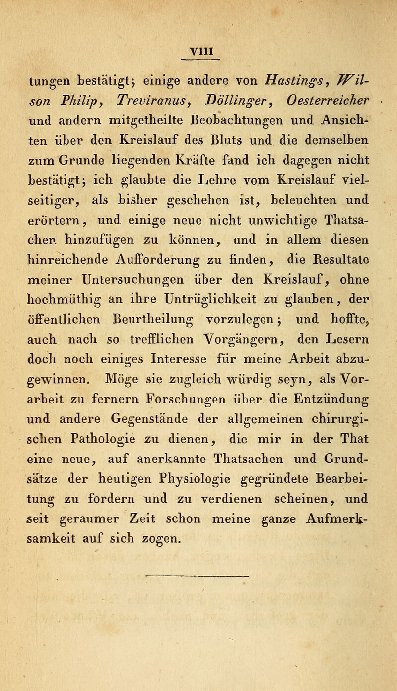 tungen bestätigt j einige andere von Hastin^s, Wil- son Philip, Treviranus, Döllinger, 0 esterreicher und andern mitgetheilte Beobachtungen und Ansich- ten über den Kreislauf des Bluts und die demselben zum Grunde liegenden Kräfte fand ich dagegen nicht bestätigt j ich glaubte die Lehre vom Kreislauf viel- seitiger, als bisher geschehen ist, beleuchten und erörtern, und einige neue nicht unwichtige Thatsa- chen hinzufügen zu können, und in allem diesen hinreichende Aufforderung zu finden, die Resultate meiner Untersuchungen über den Kreislauf, ohne hochmüthig an ihre Untrüglichkeit zu glauben, der öffentlichen Beurtheilung vorzulegen j und hoffte, auch nach so trefflichen Vorgängern, den Lesern doch noch einiges Interesse für meine Arbeit abzu- gewinnen. Möge sie zugleich würdig seyn, als Vor- arbeit zu fernem Forschungen über die Entzündung und andere Gegenstände der allgemeinen chirurgi- schen Pathologie zu dienen, die mir in der That eine neue, auf anerkannte Thatsachen und Grund- sätze der heutigen Physiologie gegründete Bearbei- tung zu fordern und zu verdienen scheinen, und seit geraumer Zeit schon meine ganze Aufmerk- samkeit auf sich zogen.