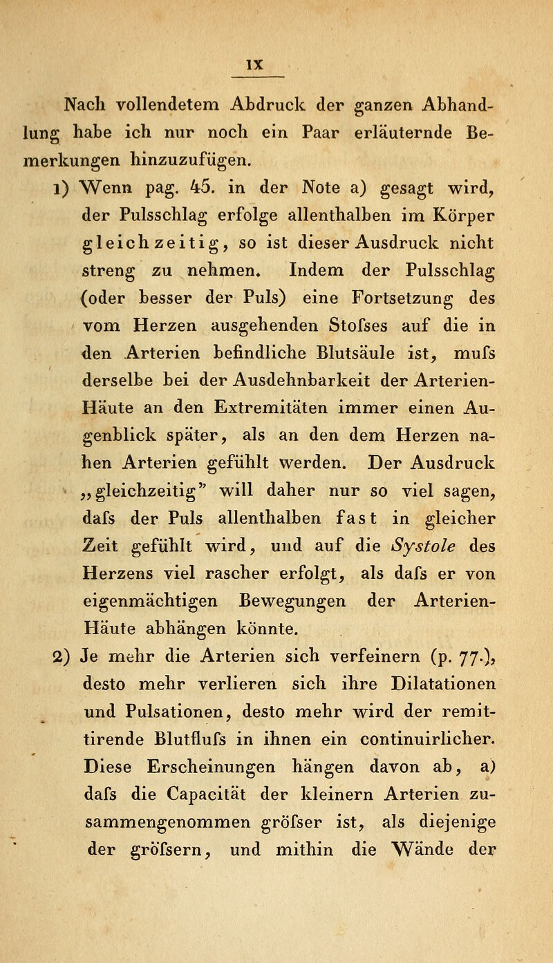 Nach vollendetem Abdruck der ganzen Abhand- lung habe ich nur noch ein Paar erläuternde Be- merkungen hinzuzufügen. 1) Wenn pag. 45. in der Note a) gesagt wird, der Pulsschlag erfolge allenthalben im Körper gleichzeitig, so ist dieser Ausdruck nicht streng zu nehmen» Indem der Pulsschlag (oder besser der Puls) eine Fortsetzung des vom Herzen ausgehenden Stofses auf die in <len Arterien befindliche Blutsäule ist, mufs derselbe bei der Ausdehnbarkeit der Arterien- Häute an den Extremitäten immier einen Au- genblick später, als an den dem Herzen na- hen Arterien gefühlt werden. Der Ausdruck „gleichzeitig will daher nur so viel sagen, dafs der Puls allenthalben fast in gleicher Zeit gefühlt wird, und auf die Systole des Herzens viel rascher erfolgt, als dafs er von eigenmächtigen Bewegungen der Arterien- Häute abhängen könnte. 2) Je mehr die Arterien sich verfeinern (p. 77.), desto mehr verlieren sich ihre Dilatationen und Pulsationen, desto mehr wird der remit- tirende Blutflufs in ihnen ein continuirlicher. Diese Erscheinungen hängen davon ab, a) dafs die Capacität der kleinern Arterien zu- sammengenommen gröfser ist, als diejenige der gröTsern, und mithin die Wände der