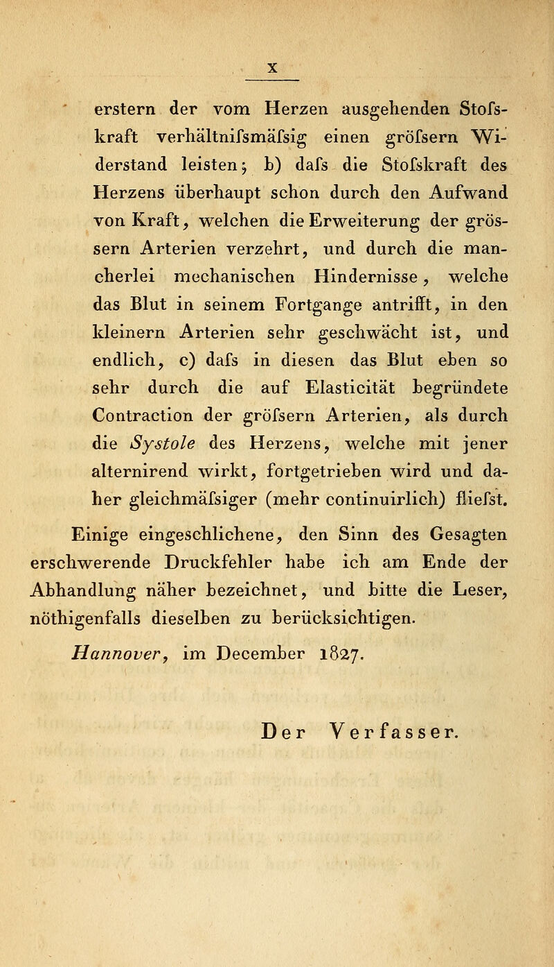 erstem der vom Herzen ausgehenden Stofs- kraft verhältnifsmäfsig einen gröfsern Wi- derstand leisten j b) dafs die Stofskraft des Herzens überhaupt schon durch den Aufwand von Kraft, welchen die Erweiterung der grös- sern Arterien verzehrt, und durch die man- cherlei mechanischen Hindernisse, welche das Blut in seinem Fortgange antrifft, in den kleinern Arterien sehr geschwächt ist, und endlich, c) dafs in diesen das Blut eben so sehr durch die auf Elasticität begründete Contraction der gröfsern Arterien, als durch die Systole des Herzens, welche mit jener alternirend wirkt, fortgetrieben wird und da- her gleichmäfsiger (mehr continuirlich) fiiefst. Einige eingeschlichene, den Sinn des Gesagten erschwerende Druckfehler habe ich am Ende der Abhandlung näher bezeichnet, und bitte die Leser, nöthigenfalls dieselben zu berücksichtigen. Hannover, im December 1827. Der Verfasser.