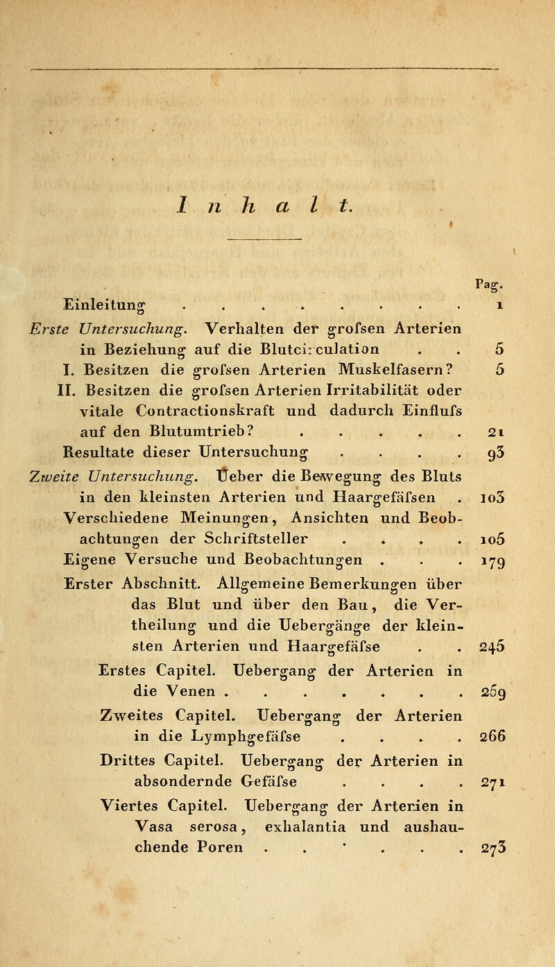 n halt. Pag. Einleitunsr ........ i Erste Untersuchung. Verhalten def grofsen Arterien in Beziehung auf die Blutci:culation . . 5 I. Besitzen die grofsen Arterien Muskelfasern? 5 II. Besitzen die grofsen Arterien Irritabilität oder vitale Contractionskraft und dadurch Einflufs auf den Blutumtrieb? ♦ . . . . 2i Resultate dieser Untersuchung . . . . gS Zweite Untersuchung. Üeber die Bewegung des Bluts in den kleinsten Arterien und Haargefäfsen ♦ io3 Verschiedene Meinungen, Ansichten und Beob- achtungen der Schriftsteller . ♦ ♦ . io5 Eigene Versuche und Beobachtungen . . . 17g Erster Abschnitt. Allgemeine Bemerkungen über das Blut und über den Bau, die Ver- theilung und die Uebergänge der klein- sten Arterien und Haargefäfse . . 245 Erstes Capitel. Uebergang der Arterien in die Venen ....... 269 Zweites Capitel. Uebergang der Arterien in die Lymphgefäfse .... 266 Drittes Capitel. Uebergang der Arterien in absondernde Gefäfse . . . .271 Viertes Capitel. Uebergang der Arterien in Vasa serosa, exhalantia und aushau- chende Poren ..... 273