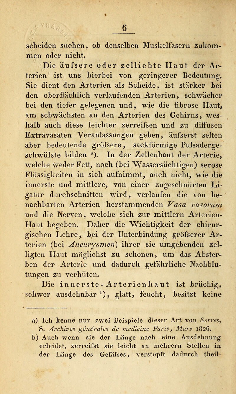 scheiden suchen, ob denselben Muskelfasern zukom- men oder nicht. Die äufsere oder zellichte Haut der Ar- terien ist uns hierbei von geringerer Bedeutung* Sie dient den Arterien als Scheide, ist stärker bei den oberflächlich verlaufenden Arterien, schwächer bei den tiefer gelegenen und, v^ie die fibröse Haut, am schwächsten an den Arterien des Gehirns, wes- halb auch diese leichter zerreifsen und zu diffusen Extravasaten Veranlassungen geben, äufserst selten aber bedeutende gröfsere, sackförmige Pulsaderge- schwülste bilden *). In der Zellenhaut der ArteHe, welche weder Fett, noch (bei Wassersüchtigen) seröse Flüssigkeiten in sich aufnimmt, auch nichts wie die innerste und mittlere, von einer zugeschnürten Li- gatur durchschnitten wird, verlaufen die von be- nachbarten Arterien herstammenden Vasa vasorum und die Nerven, welche sich zur mittlem Arterien- Haut begeben. Daher die Wichtigkeit der chirur- gischen Lehre, bei der Unterbindung gröfserer Ar- terien (bei Aneurysmen) ihrer sie umgebenden zel- ligten Haut möglichst zu schonen, um das Abster- ben der Arterie und dadurch gefährliche Nachblu- tungen zu verhüten. Die innerste-Arterienhaut ist brüchig, schwer ausdehnbar ^), glatt, feucht, besitzt keine a) Ich kenne nur zwei Beispiele dieser Art von Senfes, S. Archiv es gener ales de medicine Paris, Mars 1826» b) Auch wenn sie der Länge nach eine Ausdehnung erleidet, zerreifst sie leicht an mehrern Stellen in der Länge des Gefäfses, verstopft dadurch theil-