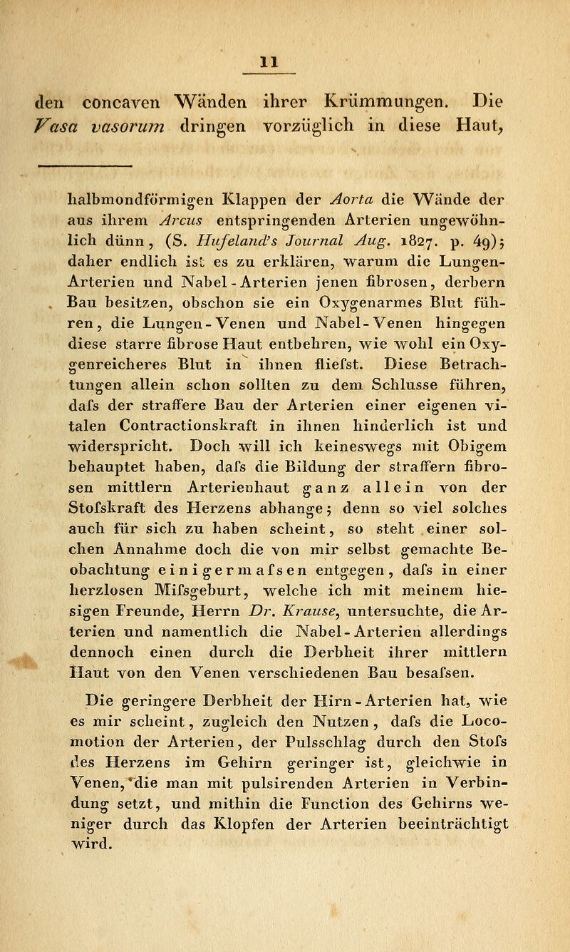 den concaven Wänden ihrer Krümmungen. Die Vasa vasorum dringen vorzüglich in diese Haut, halbmondförmigen Klappen der Aorta die Wände der aus ihrem Arcus entspringenden Arterien ungewöhn- lich dünn, (S. Hujeland's Journal Aug. 1827. p. 49); daher endlich ist es zu erklären, warum die Lungen- Arterien und Nabel-Arterien jenen fibrösen, derbern Bau besitzen, obschon sie ein Oxygenarmes Blut füh- ren, die Lungen-Venen und Nabel-Venen hingegen diese starre fibröse Haut entbehren, wie wohl ein Oxy- genreicheres Blut in ihnen fliefst. Diese Betrach- tungen allein schon sollten zu dem Schlüsse führen, dafs der straffere Bau der Arterien einer eigenen vi- talen Contractionskraft in ihnen hinderlich ist und widerspricht. Doch will ich keineswegs mit Obigem behauptet haben, dafs die Bildung der straffern fibrö- sen mittlem Arterienhaut ganz allein von der Stofskraft des Herzens abhänge; denn so viel solches auch für sich zu haben scheint, so steht einer sol- chen Annahme doch die von mir selbst gemachte Be- obachtung einigermafsen entgegen, dafs in einer herzlosen Mifsgeburt, welche ich mit meinem hie- sigen Freunde, Herrn Dr. Krause, untersuchte, die Ar- terien und namentlich die Nabel-Arterien allerdings dennoch einen durch die Derbheit ihrer mittlem Haut von den Venen verschiedenen Bau besafsen. Die geringere Derbheit der Hirn - Arterien hat, wie es mir scheint, zugleich den Nutzen, dafs die Loco- motion der Arterien, der Pulsschlag durch den Stofs lies Herzens im Gehirn geringer ist, gleichwie in Venen, *die man mit pulsirenden Arterien in Verbin- dung setzt, und mithin die Function des Gehirns we- niger durch das Klopfen der Arterien beeinträchtigt wird.