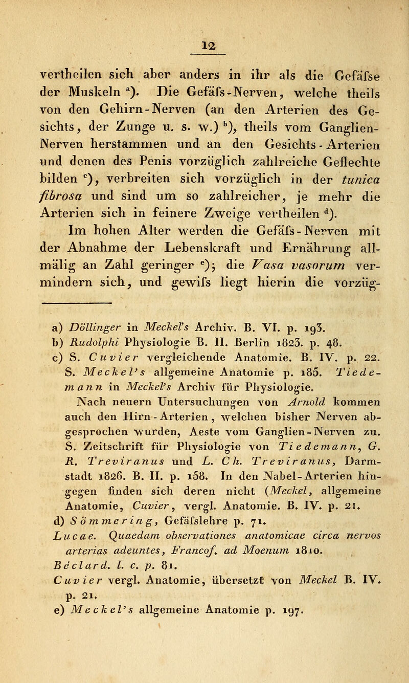 vertheilen sich aber anders in ihr als die Gefafse der Muskeln ). Die Gefäfs-Nerven, welche theils von den Gehirn - Nerven (an den Arterien des Ge- sichts , der Zunge u. s. w.) *•), theils vom Ganglien- Nerven herstammen und an den Gesichts - Arterien und denen des Penis vorzüglich zahlreiche Geflechte bilden ''), verbreiten sich vorzüglich in der tunica fibrosa und sind um so zahlreicher, je mehr die Arterien sich in feinere Zweige vertheilen ^). Im hohen Alter werden die Gefäfs - Nerven mit der Abnahme der Lebenskraft und Ernährung all- mälig an Zahl geringer ^)j die Vasa vasnrurn ver- mindern sich, und gewifs liegt hierin die vorzüg- a) Döllinger in MecheVs Archiv. B. VI. p. igS. b) Rudolphi Physiologie B. II. Berlin i823. p. 48. c) S. C uvier vergleichende Anatomie. B. IV. p. 22. S. Meckel's allgemeine Anatomie p. i85. Tiede- m ann in Meckel's Archiv für Physiologie. Nach neuern Untersuchungen von Arnold kommen o auch den Hirn - Arterien , welchen bisher Nerven ab- gesprochen wurden, Aeste vom Ganglien-Nerven zu. S. Zeitschrift für Physiologie von Ti e demann, G. R. Treviranus und L. C h. Treviranus, Darm- stadt 1826. B. II. p. i58. In den Nabel-Arterien hin- ffesren finden sich deren nicht (Meckel, allo^emeine Anatomie, Cuvier, vergh Anatomie. B. IV* p. 2U d) S Ö mmerin g, Gefäfslehre p. 71^ Lucae. Quaedam observationes anatomicae circa nervös arterias adeuntes, FrancoJ^ ad Moenum 1810. Beclard. l. c. p. 81. Cuvier vergl, Anatomie, übersetzt von Meckel B. IV* p. 21* e) Me ekel' s allgemeine Anatomie p. 197.