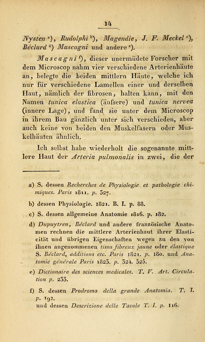 Nysten^), Rudolphi^), Magendie, J. F. Meckel % Beclard ^) Mascagni und andere ^). Mascagni^, dieser unermüdete Försclier mit dem Microscop nahm vier verschiedene Arterienhäute an, helegte die Leiden mittlem Häute, w^elche ich nur für verschiedene Lamellen einer und derselben Haut, nämlich der fibrösen, halten kann, mit den Namen tunica elastica (äufsere) und tunica nervea (innere Lage), und fand sie unter dem Microscop in ihrem Bau gänzlich unter sich verschieden, aber auch keine von beiden den Muskelfasern oder Mus- kelhäuten ähnlich. Ich selbst habe wiederholt die sogenannte mitt- lere Haut der Arteria pulmonalis in zwei, die der a) S, dessen Recherches de Physiologie et pathologie chi- miques. Paris 18x1. p. 627. b) dessen Physiologie» 1821. B, I» p. 88. c) S. dessen allgemeine Anatomie 1816. p, i82, d) Dupuytren, Beclard und andere französische Anato- men rechnen die mittlere Arterienhaut ihrer Elasti- cität und übrigen Eigenschaften wegen zu den von ihnen angenommenen tissu fibreux jaune oder elastique S. Beclard, additions etc. Paris 1821. p. 180. und Ana- tomie ge7ierale Paris i823. p. 324» 325. e) Dictionaire des sciences medicales. T. V. Art. Circula- tion p. 233. f) S» dessen Prodromo della grande Anatomia. T. T. p. t92. und dessen Descrizione delle Tavole T. I. p. I16.