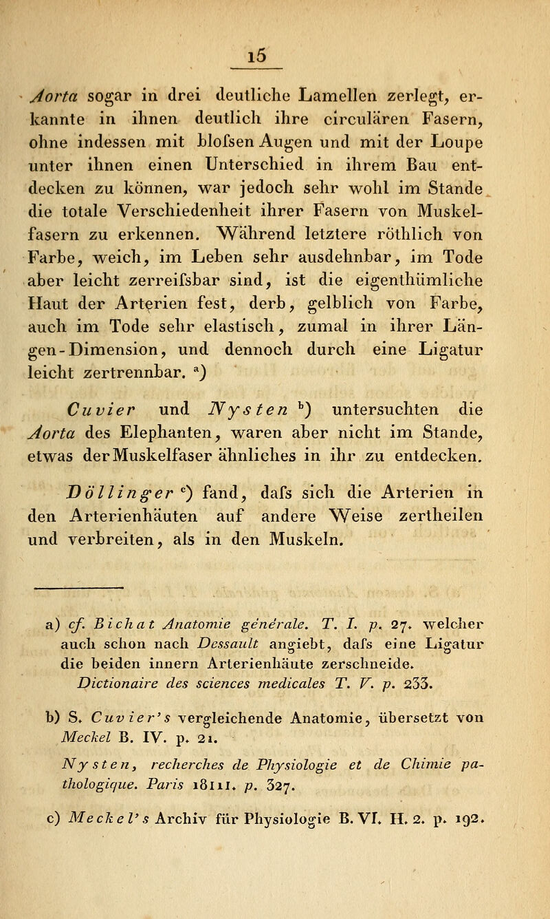 Aorta sogar in drei deutliche Lamellen zerlegt, er- kannte in ihnen deutlich ihre circulären Fasern, ohne indessen mit hlofsen Augen und mit der Loupe unter ihnen einen Unterschied in ihrem Bau ent- decken zu können, war jedoch sehr wohl im Stande die totale Verschiedenheit ihrer Fasern von Muskel- fasern zu erkennen. Während letztere röthlich von Farbe, weich, im Lehen sehr ausdehnbar, im Tode aber leicht zerreifsbar sind, ist die eigenthümliche Haut der Arterien fest, derb, gelblich von Farbe, auch im Tode sehr elastisch, zumal in ihrer Län- gen-Dimension, und dennoch durch eine Ligatur leicht zertrennbar. *) Cuvier und Nysten '') untersuchten die Aorta des Elephanten, waren aber nicht im Stande, etwas der Muskelfaser ähnliches in ihr zu entdecken. Döllinger ''') fand, dafs sich die Arterien in den Arterienhäuten auf andere Weise zertheilen und verbreiten, als in den Muskeln. a) cf. Bichat Anatomie generale. T. I. p, 27. welcher auch schon nach Dessault anhiebt, dafs eine Ligatur die beiden innern Arterienhäute zerschneide. Dictionaire des sciences medicales T. V. p. 233. b) S. Cuv ier's vergleichende Anatomie, übersetzt von MecJcel B. IV. p. 2i. Ny sten, recherches de Physiologie et de Chimie pa- thologique. Paris 181 il. p. 327. c) Me ck e V s kYchiY für Physiologie B. VI. H. 2. p» 192.