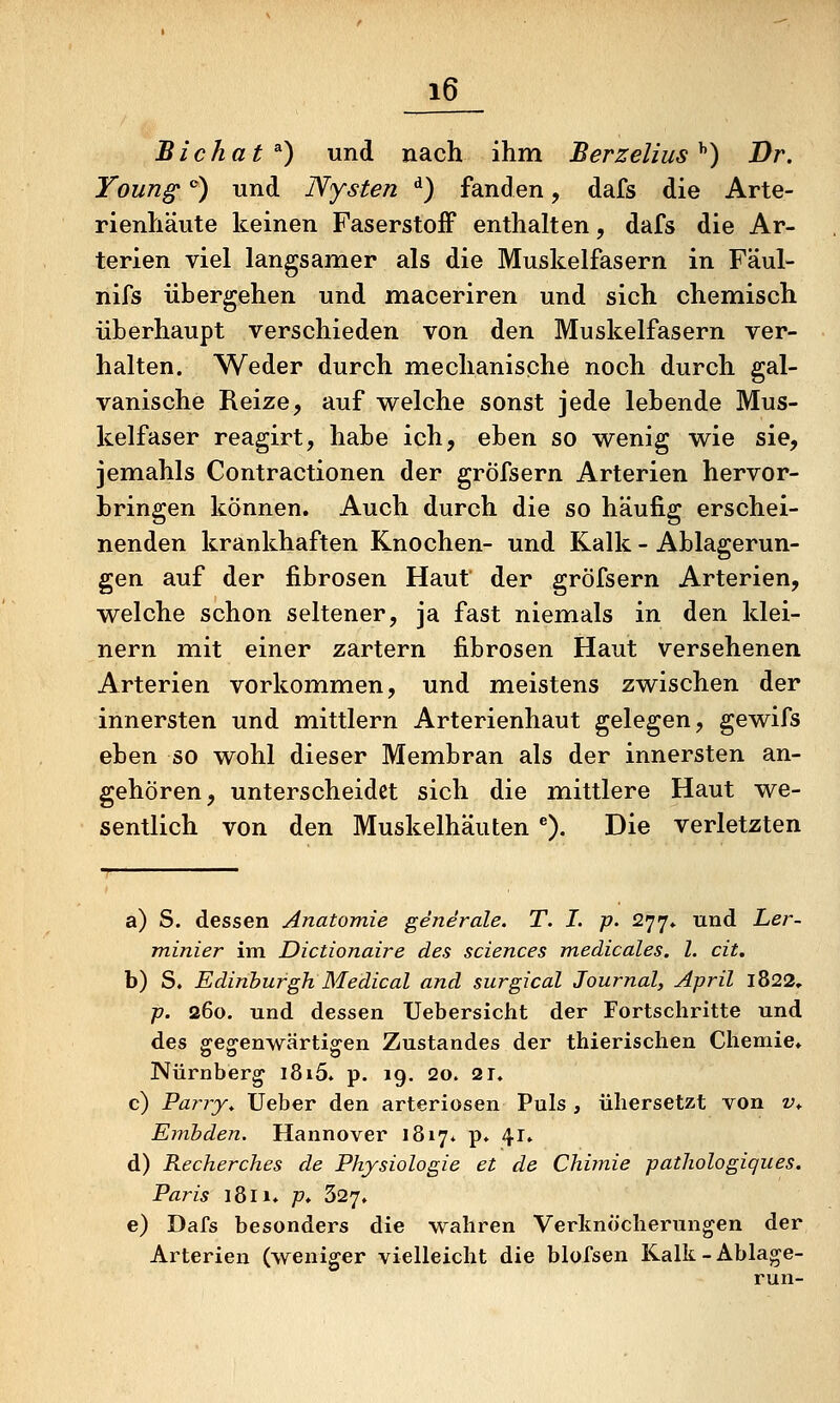 Bichat^) und nach ihm Berzelius^) Dr. Young' *) und Nysten ^) fanden, dafs die Arte- rienhäute keinen Faserstoff enthalten, dafs die Ar- terien viel langsamer als die Muskelfasern in Fäul- nifs übergehen und maceriren und sich chemisch überhaupt verschieden von den Muskelfasern ver- halten. Weder durch mechanische noch durch gal- vanische Reize, auf welche sonst jede lebende Mus- kelfaser reagirt, habe ich, eben so wenig wie sie, jemahls Contractionen der gröfsern Arterien hervor- bringen können. Auch durch die so häufig erschei- nenden krankhaften Knochen- und Kalk - Ablagerun- gen auf der fibrösen Haut der gröfsern Arterien, welche schon seltener, ja fast niemals in den klei- nern mit einer zartern fibrösen Haut versehenen Arterien vorkommen, und meistens zwischen der innersten und mittlem Arterienhaut gelegen, gewifs eben so wohl dieser Membran als der innersten an- gehören, unterscheidet sich die mittlere Haut we- sentlich von den Muskelhäuten ^). Die verletzten a) S. dessen Anatomie generale. T. I. p. 277* und Ler- minier im Dictionaire des sciences medicales. l. cit. b) S. Edinburgh Medical and surgical Journal, April 1822. p. 260. und dessen Uebersicht der Fortschritte und des gegenwärtigen Zustandes der thierischen Chemie» Nürnberg i8i5. p. 19, 2o. 21. c) Parry. Ueber den arteriösen Puls , übersetzt von v.. Emhden. Hannover 1817* p* 41, d) Recherches de Physiologie et de Chimie pathologiques. Paris 1811» p. 327» e) Dafs besonders die wahren Verlinöcherungen der Arterien (weniger vielleicht die blofsen Kalk-Ablage- run-