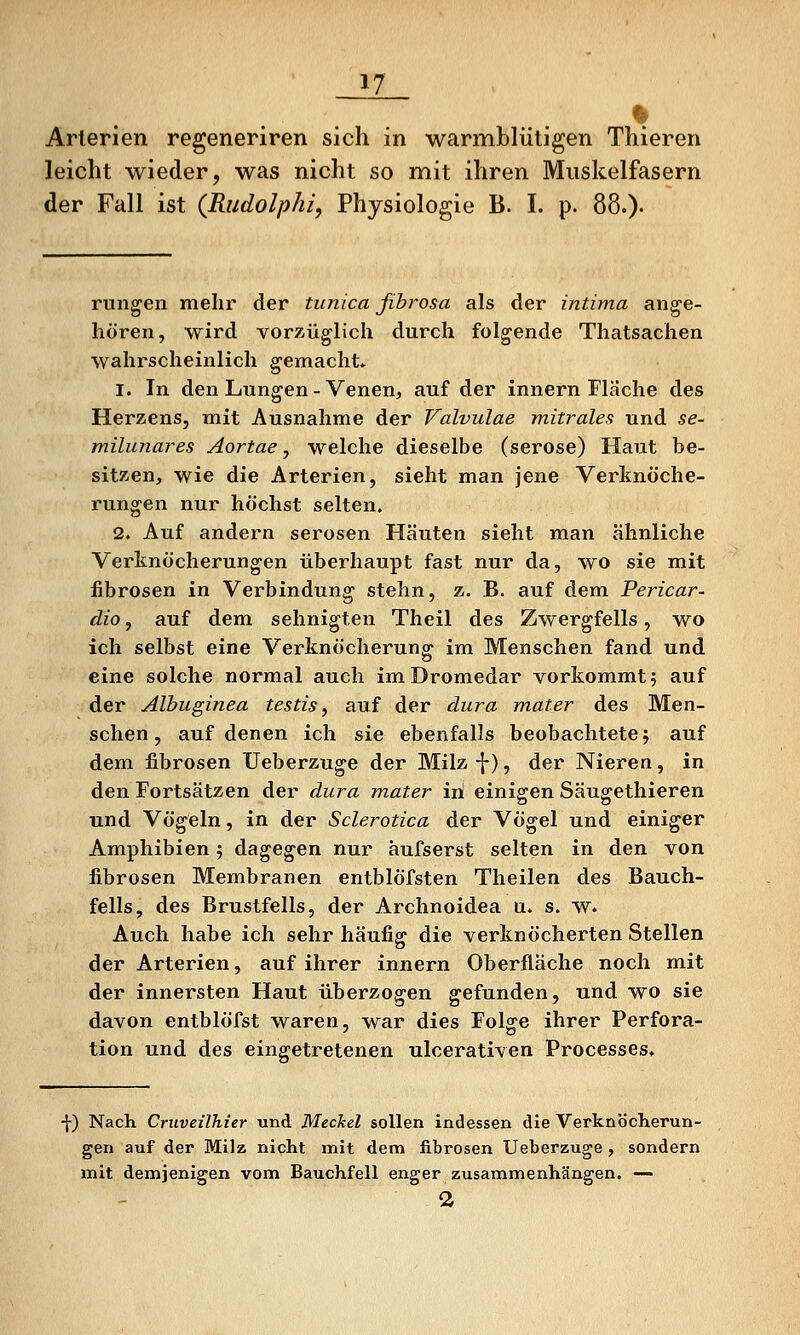 Arterien regeneriren sich in warmblütigen Thieren leicht wieder, was nicht so mit ihren Muskelfasern der Fall ist {Rudolphi, Physiologie B. I. p. 88.)- rungen mehr der tunica fihrosa als der intima ang'e- hören, wird vorzüglich durch folgende Thatsachen wahrscheinlich gemacht» 1. In den Lungen - Venen, auf der Innern Fläche des Herzens, mit Ausnahme der Valvulae mitrales und se- milunares Aortae, welche dieselbe (seröse) Haut be- sitzen, wie die Arterien, sieht man jene Verknöche- rungen nur höchst selten. 2. Auf andern serösen Häuten sieht man ähnliche Verknöcherungen überhaupt fast nur da, wo sie mit fibrösen in Verbindung stehn, z. B. auf dem Pericar- dio, auf dem sehnigten Theil des Zwergfells, wo ich selbst eine Verknöcherung im Menschen fand und eine solche normal auch im Dromedar vorkommt; auf der Albuginea testis, auf der dura mater des Men- schen, auf denen ich sie ebenfalls beobachtete; auf dem fibrösen Ueberzuge der Milz •\), der Nieren, in den Fortsätzen der dura mater iri einigen Säugethieren und Vögeln, in der Sclerotica der Vögel und einiger Amphibien; dagegen nur äufserst selten in den von fibrösen Membranen entblöfsten Theilen des Bauch- fells, des Brustfells, der Archnoidea u. s. w. Auch habe ich sehr häufig die verknöcherten Stellen der Arterien, auf ihrer innern Oberfläche noch mit der innersten Haut überzogen gefunden, und wo sie davon entblöfst waren, war dies Folge ihrer Perfora- tion und des eingetretenen ulcerativen Processes» -j-) Nach Cruveilhier und MecJcel sollen indessen die Verknöcherun- gen auf der Milz nicht mit dem fibrösen Ueberzuge , sondern mit demjenigen vom Bauchfell enger zusammenhängen. — 2