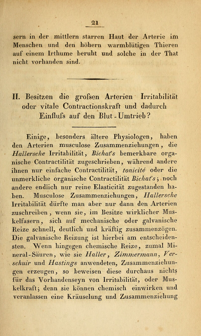 Sern in der mittlem starren Haut der Arterie ifn Menschen und den höhern warmblütigen Thieren auf einem Irthume beruht und solche in der That nicht vorhanden sind. II. Besitzen die grofsen Arterien Irritabilität oder vitale Contractionskraft und dadurch Eiinilufs auf den Blut - Umtrieb ? Einige, besonders ältere Physiologen, haben den Arterien musculose Zusammenziehungen, die Hallersche Irritabilität, Bichafs bemerkbare orga- nische Contractilität zugeschrieben, während andere ihnen nur einfache Contractilität, tonicite oder die unmerkliche organische Contractilität Bichafs y noch andere endlich nur reine Elasticität zugestanden ha- ben. Musculose Zusammenziehungen, Hallersche Irritabilität dürfte man aber nur dann den Arterien zuschreiben , wenn sie, im Besitze wirklicher Mus- kelfasern, sich auf mechanische oder galvanische Reize schnell, deutlich und kräftig zusammenzögen. Die galvanische Reizung ist hierbei am entscheiden- sten. Wenn hingegen chemische Reize, zumal Mi- neral-Säuren, wie sie Haller, Ziimniermann., Ver- schuir und Hastin^s anwendeten, Zusammenziehun- gen erzeugen, so beweisen diese durchaus nichts für das Vorhandenseyn von Irritabilität, oder Mus- kelkraft j denn sie können chemisch einwirken und veranlassen eine Kräuselung und Zusammenziehung