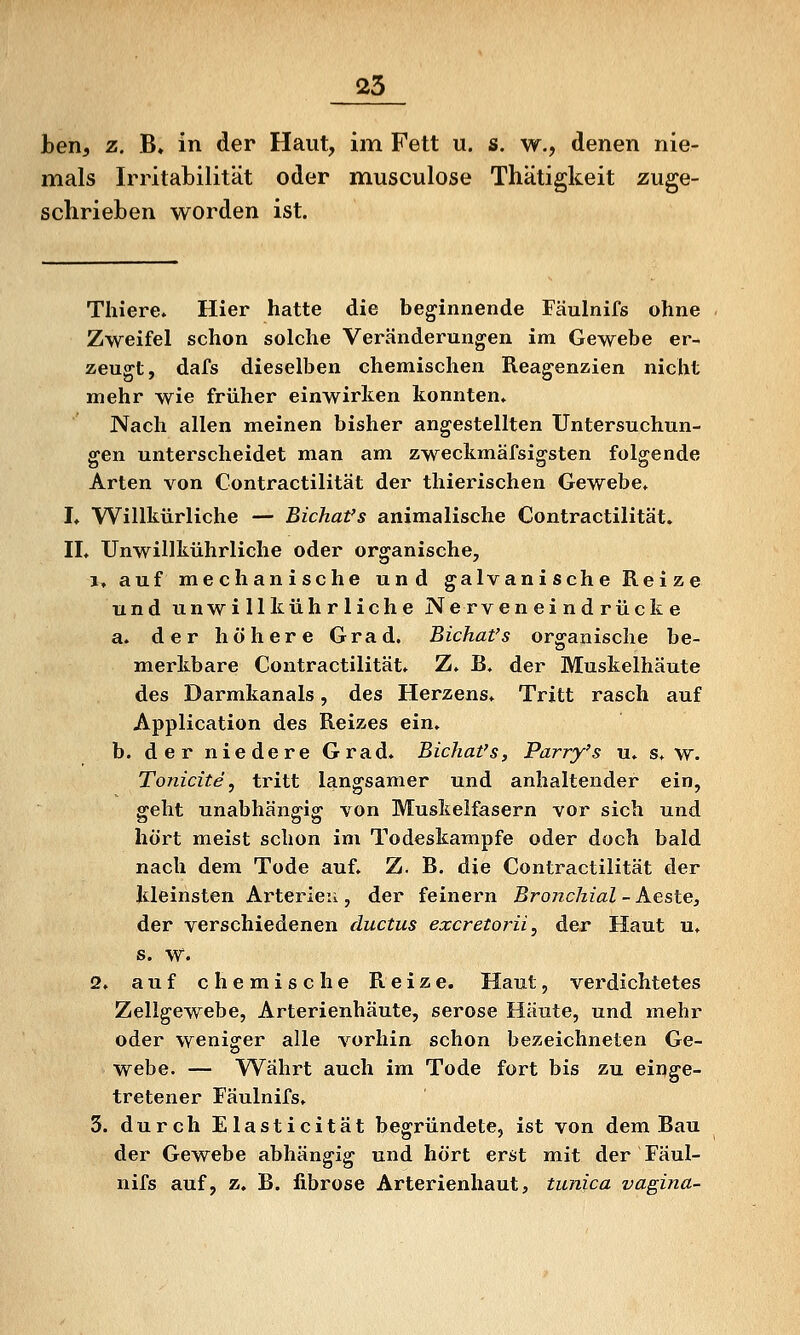 25 ben, z. B» in der Haut, im Fett u. s. w., denen nie- mals Irritabilität oder musculose Thätigkeit zuge- schrieben worden ist. Thiere. Hier hatte die beginnende Fäulnifs ohne Zweifel schon solche Veränderungen im Gewebe er- zeugt, dafs dieselben chemischen Reagenzien nicht mehr wie früher einwirken konnten. Nach allen meinen bisher angestellten Untersuchun- gen unterscheidet man am zweckmäfsigsten folgende Arten von Contractilität der thierischen Gewebe. L Willkürliche — Bichat's animalische Contractilität. II. Unwillkührliche oder organische, 1. auf mechanische und galvanische Reize und unwillkührliche Nerven ei nd rück e a. der höhere Grad. Bichat's organische be- merkbare Contractilität. Z. B. der Muskelhäute des Darmkanals, des Herzens. Tritt rasch auf Application des Reizes ein. b. der niedere Grad* Bichat's, Parry's u. s. w. Tonicite, tritt langsamer und anhaltender ein, geht unabhängig von Muskelfasern vor sich und hört meist schon im Todeskampfe oder doch bald nach dem Tode auf. Z. B. die Contractilität der kleinsten Arterien, der feinern Bronchial ~ Aeste, der verschiedenen ductus excretorii, der Haut u. s. W. 2. auf chemische Reize. Haut, verdichtetes Zellgewebe, Arterienhäute, seröse Häute, und mehr oder weniger alle vorhin schon bezeichneten Ge- webe. — Währt auch im Tode fort bis zu einge- tretener Fäulnifs. 3. durch Elasticität begründete, ist von dem Bau der Gewebe abhängig und hört erst mit der Fäul- nifs auf, z. B. fibröse Arterienhaut, tunica vagina-