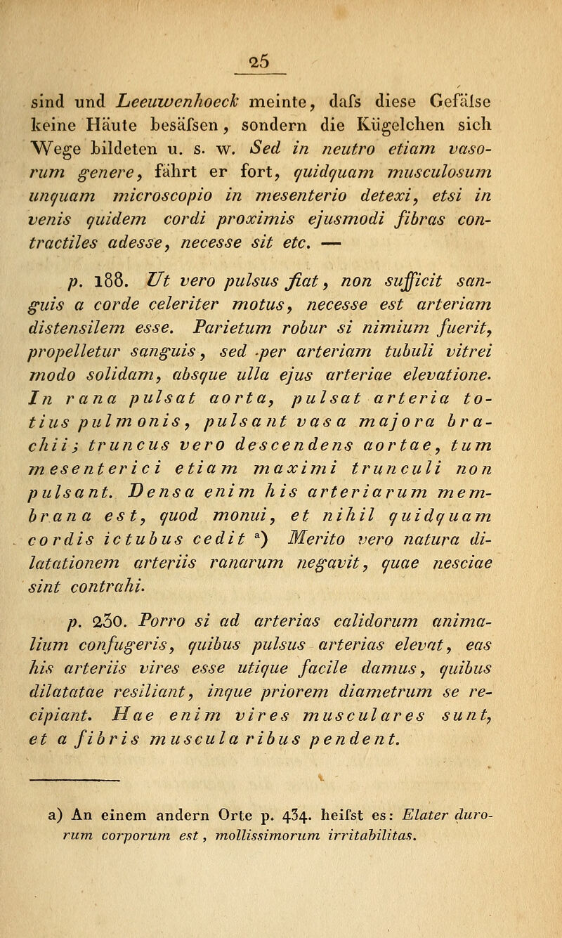 sind und Leeiiwenhoeck meinte, dafs diese Gefälse keine Häute besäfsen, sondern die Kiigelchen sich Wege bildeten u. s. w. Sed in neutro etiam vaso- riim genere, fährt er fort, guidguam musculosinn untjuam rnicroscopio in mesenterio detexi, etsi in venis quidem cordi proximis ejusmodi fihras con- tractiles adesse, necesse sit etc, — p. 188. Ut vero pulsus fiat, non sufficit sun- guis a cor de celeriter motusy necesse est arteriam distensilem esse. Parietum rohur si nimium fuerit, propelletur sunguis, sed per arteriam tubuli vitrei rnodo solidam, ahsque ulla ejus arteriae elevatione. In rana pulsat aorta, pulsat arteria to- tius pulm onis, pulsantvasa majora hra- chii? truncus vero descendens aortae, tum mesenterici etiam. maximi trunculi non pulsant. Densa enim his arteriarum mem- hrana est, quod monui, et nihil quidquam cordis ictubus cedit *) Merito vero natura di- latationem arteriis ranarum, negavit, quae nesciae sint contrahi. p. 260. Porro si ad arterias calidorum. anima- lium confugeris, quibus pulsus arterias elevat, eas his arteriis vires esse utique facile damus, quibus dilatatae resiliant, inque priorem diametrum se re- cipiant. Hae enim vires musculares sunt, et a fibris muscula ribus pendent. a) An einem andern Orte p» 434. heifst es: Elater duro- rum corporum est, mollissimorum irritahilitas.