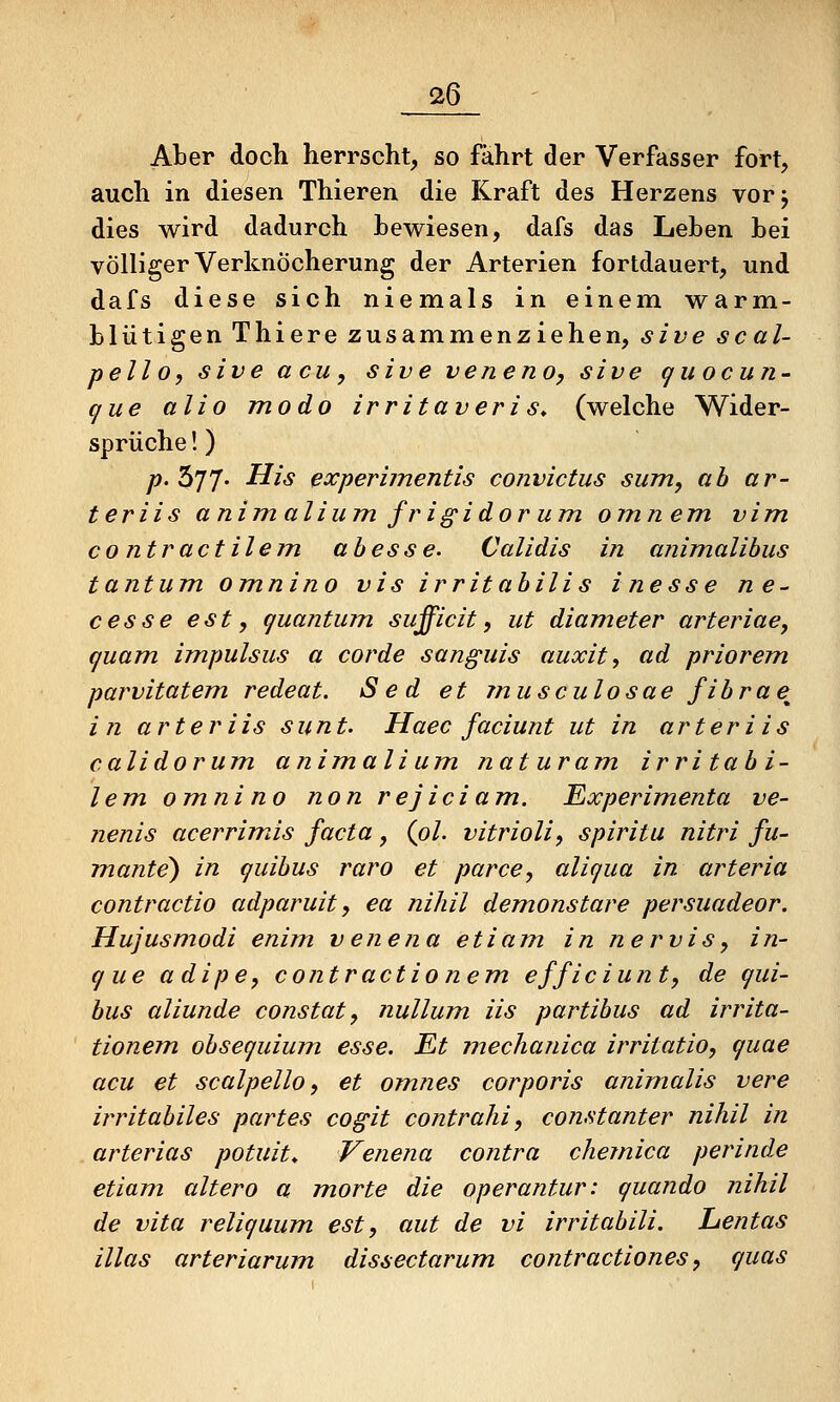 Aber doch herrscht, so fährt der Verfasser fort, auch in diesen Thieren die Kraft des Herzens vorj dies wird dadurch bewiesen, dafs das Leben bei völliger Verknöcherung der Arterien fortdauert, und dafs diese sich niemals in einem warm- blütigen Thiere zusammenziehen, sive scal- pello, sive acu, sive veneno, sive quocun- que alio modo irritaveris. (welche Wider- sprüche !) p. 577- His expernnentis convictus sunt, ab ar- teriis animaliumfrigidorum omnem vim CO ntractilem abesse. Calidis in animalibus tantum omnino vis irritabilis inesse ne~ cesse est, (juantum sufficit, iit diameter arteriae, quam impulsus a corde sunguis auxit, ad priorem parvitatem, redeat. Sed et musculosae fibrae^ in arteriis sunt. Haec faciunt ut in arteriis calidorum animalium naturam irritabi- lem omnino non rejiciam. Experimenta ve- nenis acerrimds facta, (o/. vitrioli, spiritu nitri fu- mante) in quibus raro et parce, aliqua in arteria contractio adparuit, ea nihil demonstare persuadeor. Hujusmodi enim venena etiam in nervis, in- que adipe, contractionem efficiunt, de qui- bus aliunde constat, nullum iis partibus ad irrita- tionem obsequium esse. Et mechanica irritatio, quae acu et scalpello, et omnes corporis animalis vere irritabiles partes cogit contrahi, constanter nihil in arterias potuit* Venena contra chemica perinde etiam altero a morte die operantun quando nihil de vita reliquum est, aut de vi irritabili. Lentas illas arteriarum dissectarum contractiones, quas