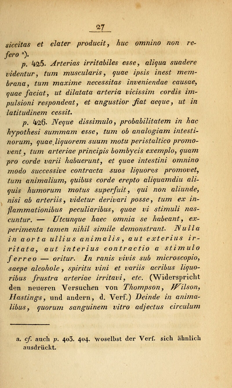 ^7 siccitas et elater producit, huc omnino non re- fero 0. p. 425. Arterias irritabiles esse, aliqua suadere videntur, tum muscularis, quae ipsis inest mem- hrana, tum maxime necessitas inveniendae causae, quae faciat, ut dilatata arteria vicissim cordis im- pulsioni respondeat, et an^ustior fiat aeque, ut in latitudinem cessit, p. 426. Neque dissimulo, probabilitatem in hac hypothesi summam esse, tum ob analogiam intesti- norum, quaeßquorem suum motu peristaltico promo- vent, tum arteriae principis bombycis exemplo, quam, pro corde varii habuerunt, et quae intestini omnino modo successive contractu suos liquorQS promovet, tum animalium, quibus corde erepto aliquamdiu ali- quis humorum motus superfuit, qui non aliunde, nisi ab arteriis, videtur derivari posse, tum ex in- ßammationibus peculiaribus, quae vi Stimuli nas- cuntur. — Utcunque haec omnia se habeant, ex~ perimenta tamen nihil simile demonstrant. ISulla in aorta ullius anim.alis, aut exterius ir- ritata, aut interius contractio a stimulo ferreo — oritur. In ranis vivis sub m.icroscopio, saepe alcohole, spiritu vini et variis acribus liquo- ribus frustra arteriae irritavi, etc. (Widerspricht den neueren Versuchen von Thompson, W^ilson, Hastin^s, und andern, d. Verf.) Beinde in anima- libus, quorum sanguinem vitro adjectus circulum a. cß auch p. 4o3. 404. Woselbst der Verf. sich ähnlich ausdrückt.