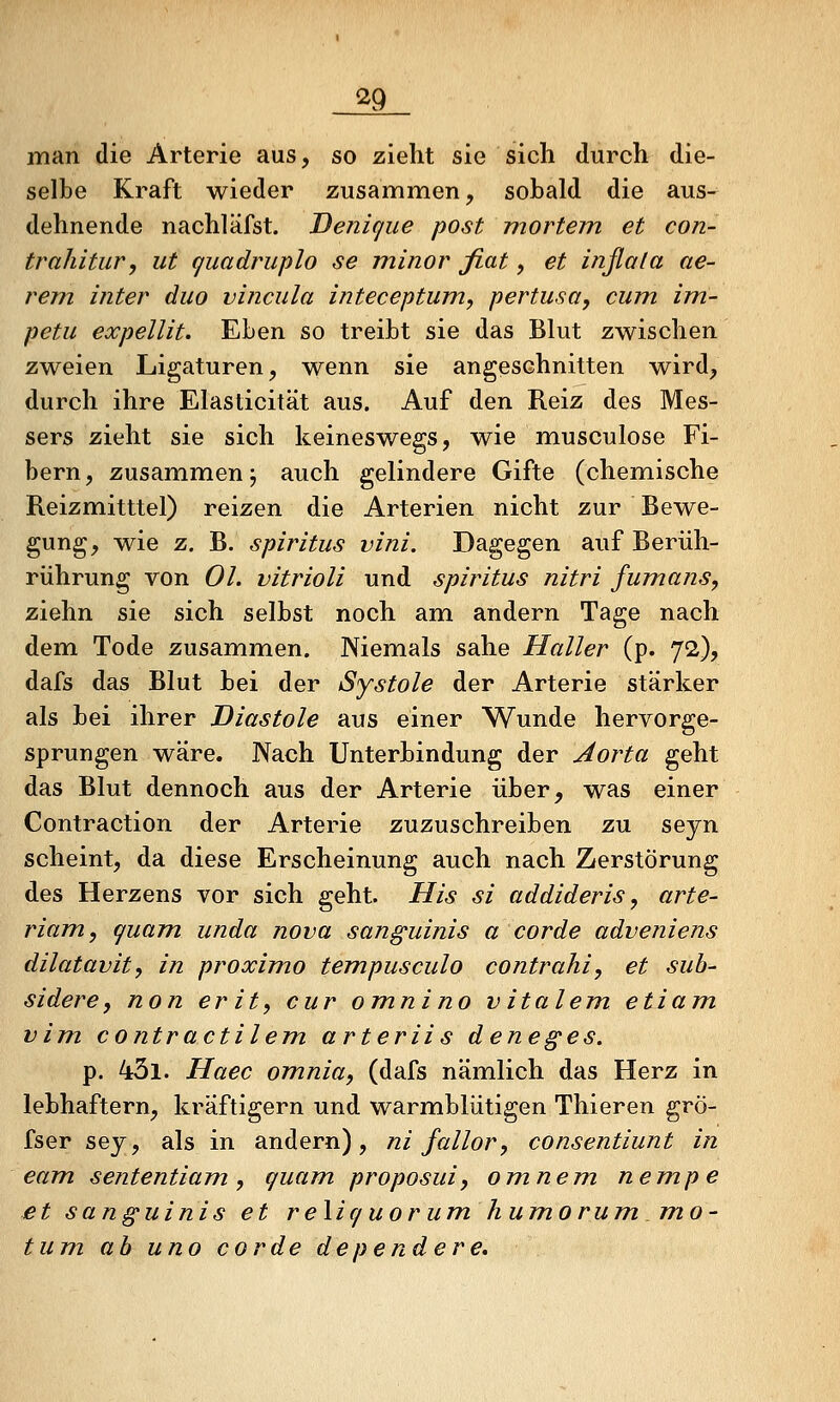 ^9 man die Arterie aus, so zieht sie sich durch die- selbe Kraft wieder zusammen, sobald die aus- dehnende nachläfst. Denique post mortem et con- trahitur, ut quadruplo se minor fiat, et inßata ae- rem inter duo vincula inteceptum, pertusa, cum im- petu expellit. Eben so treibt sie das Blut zwischen zweien Ligaturen, wenn sie angeschnitten wird, durch ihre Elasticität aus. Auf den Reiz des Mes- sers zieht sie sich keineswegs, wie miusculose Fi- bern, zusammen; auch gelindere Gifte (chem.ische Reizmitttel) reizen die Arterien nicht zur Bewe- gung, wie z. B. Spiritus vini. Dagegen auf Berüh- rührung von Ol. vitrioli und spiritus nitri fumans, ziehn sie sich selbst noch am andern Tage nach dem Tode zusammen. Niemals sähe Haller (p. 72), dafs das Blut bei der Systole der Arterie stärker als bei ihrer Diastole aus einer Wunde hervorge- sprungen wäre. Nach Unterbindung der Aorta geht das Blut dennoch aus der Arterie über, was einer Contraction der Arterie zuzuschreiben zu seyn scheint, da diese Erscheinung auch nach Zerstörung des Herzens vor sich geht. His si addideris, arte- riam, <^uam unda nova sanguinis a corde adveniens dilatavit, in proximo tempusculo contrahiy et sub- sidere, non er it^ cur omnino vitalem etiam vim. contractilem arteriis deneges. p. 43l. Haec omnia, (dafs nämlich das Herz in lebhaftem, kräftigern und warmblütigen Thieren grö- fser sey, als in andern), ni fallor, consentiunt in eam sententiam, quam proposuiy omnem nempe et sanguinis et reXiquorumhumorummO' tum ah uno corde dependere.