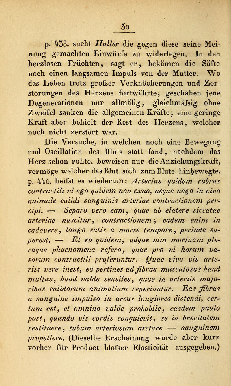 p. 458. sucht Haller die gegen diese seine Mei- nung gemachten Einwürfe zu widerlegen* In den herzlosen Früchten, sagt er, bekämen die Säfte noch einen langsamen Impuls von der Mutter. Wo das Leben trotz grofser Verknöcherungen und Zer- störungen des Herzens fortwährte, geschahen jene Degenerationen nur allmälig, gleichmäfsig ohne Zweifel sanken die allgemeinen Kräfte j eine geringe Kraft aber behielt der Rest des Herzens, welcher noch nicht zerstört war. Die Versuche, in welchen noch eine Bewegung und Oscillation des Bluts statt fand, nachdem das Herz schon ruhte, beweisen nur die Anziehungskraft, vermöge welcher das Blut sich zum Blute hin^)ewegte. p. 44o. heifst es wiederum: Arterias (juidem ruhras contractili vi ego quidem non exuo, necjue nego in vivo animale calidi sanguinis arteriae contractionem per- dpi, — iSeparo vero eam, quae ab elatere siccatae arteriae nascitur ^ contractionem j eadem enim in cadavere, longo satis a morte tempore^ perinde su- perest. — Et eo quidem, adque vim mortuam ple- raque phaenomena refero, quae pro vi horum va- sorum contractili proferuntur. Quae viva vis arte- riis vere inest, ea pertinet adfibras musculosas haud Tnultas, haud valde sensiles, quae in arteriis majo- ribus calidorum animalium reperiuntur. Eas fibras a sanguine impulso in arcus longiores distendi, cer- tum est, et omnino valde probabile, easdem paulo post, quando vis cordis conquievit, se in brevitatem restituere, tubum arteriosum arctare — sanguinem propellere. (Dieselbe Erscheinung wurde aber kurz vorher für Product blofser Elasticität ausgegeben.)