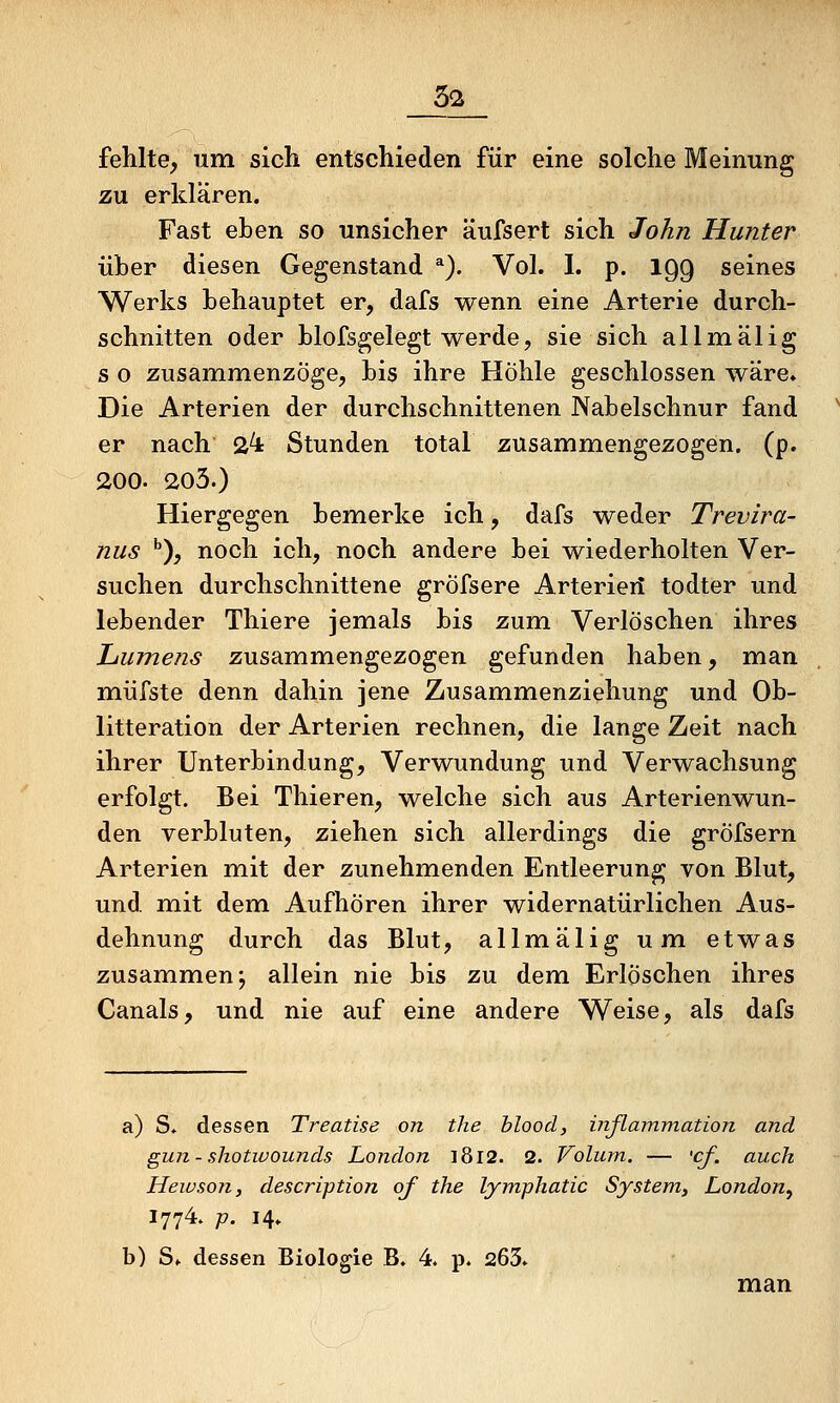fehlte, um sich entschieden für eine solche Meinung zu erklären. Fast eben so unsicher äufsert sich John Hunter über diesen Gegenstand ^). Vol. I. p. 199 seines Werks behauptet er, dafs wenn eine Arterie durch- schnitten oder blofsgelegt werde, sie sich allmälig s o zusammenzöge, bis ihre Höhle geschlossen wäre» Die Arterien der durchschnittenen Nabelschnur fand er nach 2^ Stunden total zusammengezogen, (p. 200. 203.) Hiergegen bemerke ich, dafs weder Trevira- nus •'), noch ich, noch andere bei wiederholten Ver- suchen durchschnittene gröfsere Arterieii todter und lebender Thiere jemals bis zum Verlöschen ihres Lumens zusammengezogen gefunden haben, man müfste denn dahin jene Zusammenziehung und Ob- litteration der Arterien rechnen, die lange Zeit nach ihrer Unterbindung, Verwundung und Verwachsung erfolgt. Bei Thieren, welche sich aus Arterienwun- den verbluten, ziehen sich allerdings die gröfsern Arterien mit der zunehmenden Entleerung von Blut, und mit dem Aufhören ihrer widernatürlichen Aus- dehnung durch das Blut, allmälig um etwas zusammen j allein nie bis zu dem Erlöschen ihres Canals, und nie auf eine andere Weise, als dafs a) S* dessen Treatise on the blood, iriflarmnation and gun-shotwounds London i8l2. 2. Volum. — <cf. auch Heivson, description of the lymphatic System, London^ 1774. p. 14» b) Sf dessen Biologie B. 4* p. 265. man