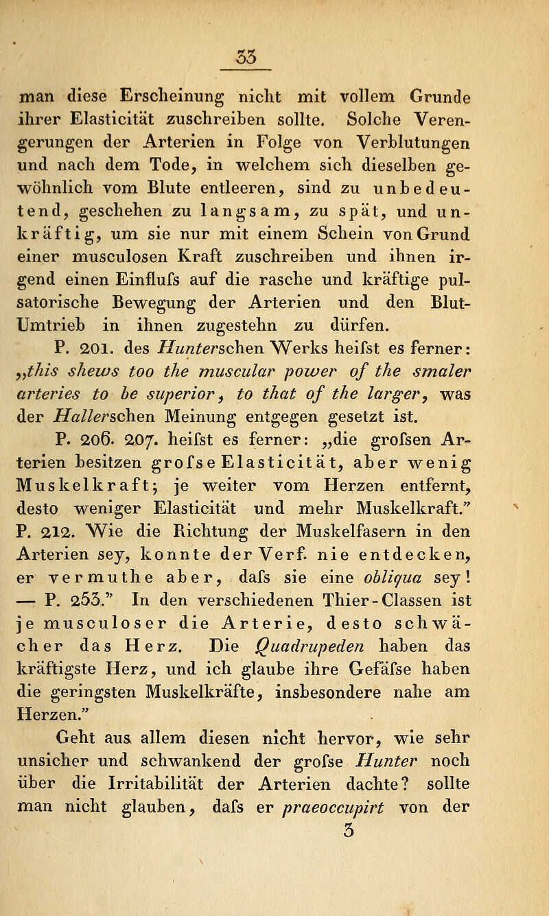 55 man diese Erscheinung nicht mit vollem Grunde ihrer Elasticität zuschreiben sollte. Solche Veren- gerungen der Arterien in Folge von Verblutungen und nach dem Tode, in welchem sich dieselben ge- wöhnlich vom Blute entleeren, sind zu unbedeu- tend, geschehen zu langsam, zu spät, und un- kräftig, um sie nur mit einem Schein von Grund einer musculosen Kraft zuschreiben und ihnen ir- gend einen Einflufs auf die rasche und kräftige pul- satorische Bewegung der Arterien und den Blut- Umtrieb in ihnen zugestehn zu dürfen. P. 201. des iiTw/z^^rschen Werks heifst es ferner: yythis sliews too the muscular power of the smaler arteries to he superior ^ to that of the larger, was der Hallerschen Meinung entgegen gesetzt ist. P. 206. 207. heifst es ferner: „die grofsen Ar- terien besitzen grofse Elasticität, aber wenig Muskelkraft; je weiter vom Herzen entfernt, desto weniger Elasticität und mehr Muskelkraft. P. 212. Wie die Richtung der Muskelfasern in den Arterien sey, konnte der Verf. nie entdecken, er vermuthe aber, dafs sie eine ohlicjua sey! — P. 255. In den verschiedenen Thier-Classen ist je musculoser die Arterie, desto schwä- cher das Herz. Die Quadrupeden haben das kräftigste Herz, und ich glaube ihre Gefäfse haben die geringsten Muskelkräfte, insbesondere nahe am Herzen. Geht aus allem diesen nicht hervor, wie sehr unsicher und schwankend der grofse Hunter noch über die Irritabilität der Arterien dachte? sollte man nicht glauben, dafs er praeoccupirt von der ^ 5