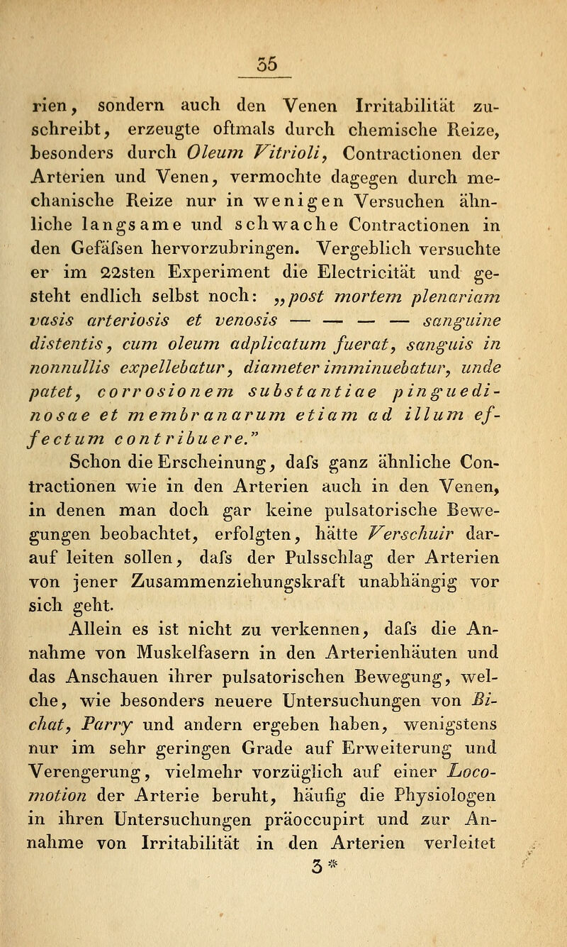 rlen, sondern auch den Venen Irritabilität zu- schreibt, erzeugte oftmals durch chemische Reize, besonders durch Oleum Vitrioli, Contractionen der Arterien und Venen, verm.ochte dagegen durch m.e- chanische Reize nur in wenigen Versuchen ähn- liche langsam.e und schwache Contractionen in den Gefäfsen hervorzubringen. Vergeblich versuchte er im 22sten Experiment die Electricität und ge- steht endlich selbst noch: „post mortem plenariam. vasis arteriosis et venosis — — — — sanguine distentis, cum. oleum, adplicatum fuerat, sanguis in nonnullis expellebatur, diameter imminuehatur, unde patet, corrosionem suhstantiae pinguedi- nosae et mem.branarum etiam. ad illum ef- fectum. contribuere. Schon die Erscheinung, dafs ganz ähnliche Con- tractionen wie in den Arterien auch in den Venen, in denen m^an doch gar keine pulsatorische Bewe- gungen beobachtet, erfolgten, hätte Verschuir dar- auf leiten sollen, dafs der Pulsschlag der Arterien von jener Zusammenziehungskraft unabhängig vor sich geht. Allein es ist nicht zu verkennen, dafs die An- nahme von Muskelfasern in den Arterienhäuten und das Anschauen ihrer pulsatorischen Bewegung, wel- che, wie besonders neuere Untersuchungen von Bi~ chat, Parry und andern ergeben haben, wenigstens nur im sehr geringen Grade auf Erweiterung und Verengerung, vielmehr vorzüglich auf einer Loco- motion der Arterie beruht, häufig die Physiologen in ihren Untersuchungen präoccupirt und zur An- nahme von Irritabilität in den Arterien verleitet 3*