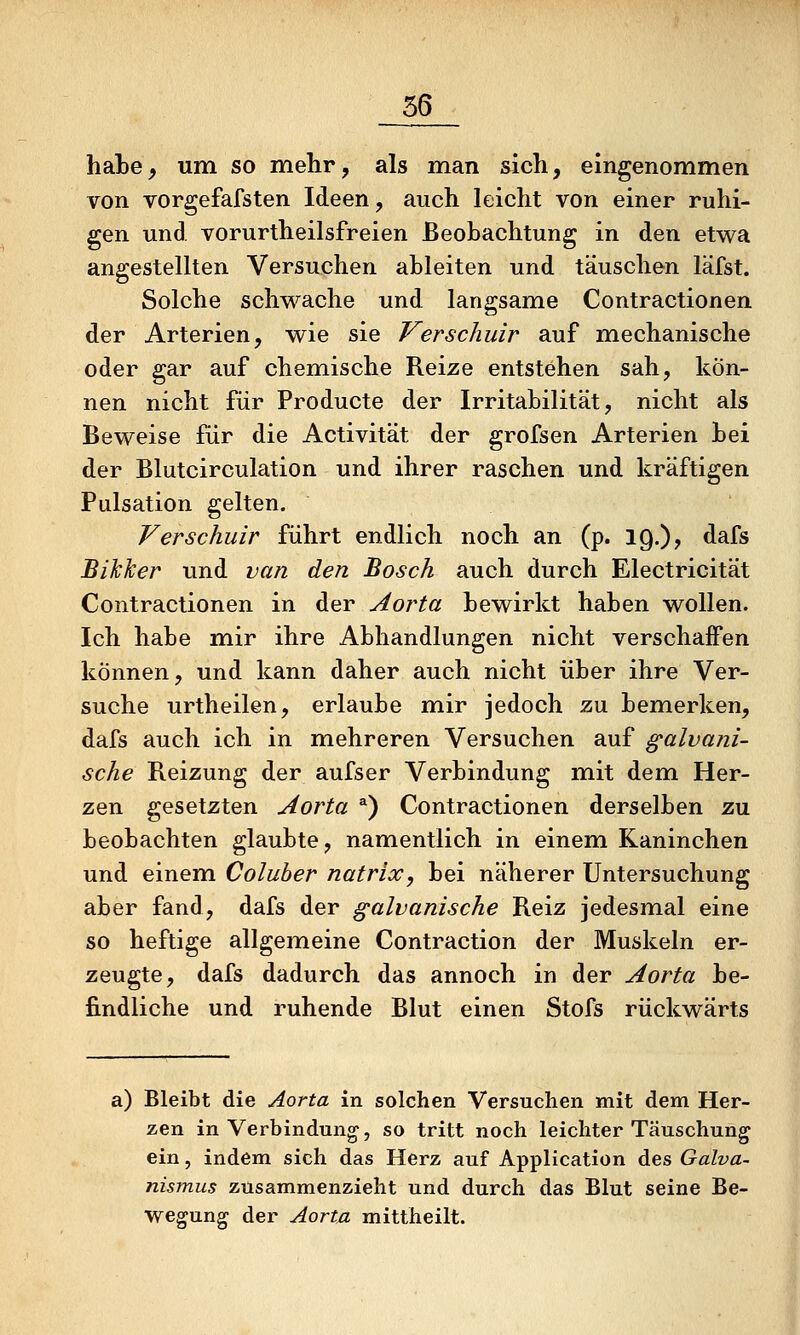 hate^ um so mehr, als man sich, eingenommen von vorgefafsten Ideen, auch leicht von einer ruhi- gen und vorurtheilsfreien Beobachtung in den etwa angestellten Versuchen ableiten und täuschen läfst. Solche schwache und langsame Contractionen der Arterien, wie sie Verschuir auf mechanische oder gar auf chemische Reize entstehen sah, kön- nen nicht für Producte der Irritabilität, nicht als Beweise für die Activität der grofsen Arterien bei der Blutcirculation und ihrer raschen und kräftigen Pulsation gelten. Verschuir führt endlich noch an (p. 19.)? dafs BiJcTcer und van den Bosch auch durch Electricität Contractionen in der Aorta bewirkt haben wollen. Ich habe mir ihre Abhandlungen nicht verschaffen können, und kann daher auch nicht über ihre Ver- suche urtheilen, erlaube mir jedoch zu bemerken, dafs auch ich in mehreren Versuchen auf galvani- sche Reizung der aufser Verbindung mit dem Her- zen gesetzten Aorta ^) Contractionen derselben zu beobachten glaubte, namentlich in einem Kaninchen und einem Coluber natrix, bei näherer Untersuchung aber fand, dafs der galvanische Reiz jedesmal eine so heftige allgemeine Contraction der Muskeln er- zeugte, dafs dadurch das annoch in der Aorta be- findliche und ruhende Blut einen Stofs rückwärts a) Bleibt die Aorta in solchen Versuchen mit dem Her- zen in Verbindung, so tritt noch leichter Täuschung ein, indem sich das Herz auf Application des Galva- nismus zusammenzieht und durch das Blut seine Be- wegung der Aorta mittheilt.