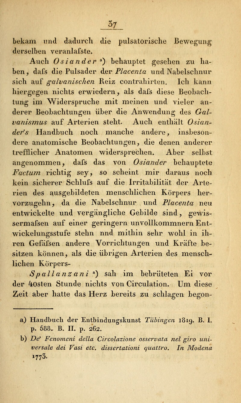 _^7_ bekam und dadurch die pulsatorische Bewegung derselben veranlafste. Auch Oslander ^^ behauptet gesehen zu ha- ben , dafs die Pulsader der Placenta und Nabelschnur sich auf galvanischen Reiz contrahirten. Ich kann hiergegen nichts erwiedern, als dafs diese Beobach- tung im Widerspruche mit meinen und vieler an- derer Beobachtungen über die Anwendung des Gal- vanismus auf Arterien steht. Auch enthält Oslan- der's Handbuch noch mianche andere, insbeson- dere anatomische Beobachtungen, die denen anderer trefflicher Anatomen widersprechen* Aber selbst angenommen, dafs das von Oslander behauptete Factum richtig sey, so scheint mir daraus noch kein sicherer Schlufs auf die Irritabilität der Arte- rien des ausgebildeten menschlichen Körpers her- vorzugehn, da die Nabelschnur und Placenta neu entwickelte und vergängliche Gebilde sind, gewis- sermafsen auf einer geringern unvollkommnern Ent- wickelungsstufe stehn nnd mithin sehr wohl in ih- ren Gefäfsen andere Vorrichtungen und Kräfte be- sitzen können, als die übrigen Arterien des mensch- lichen Körpers- Spallanzani ) sah im bebrüteten Ei vor der 4osten Stunde nichts von Circulation. Um diese Zeit aber hatte das Herz bereits zu schlagen begon- a) Handbuch der Entbindungskunst Tübingen iSag» B. I» p. 688. B. IL p. 262. b) De' Fenomeni della Circolazione osservata nel giro uni- versale dei Vasi etc, dissertationi quattro. In Modena 1773.