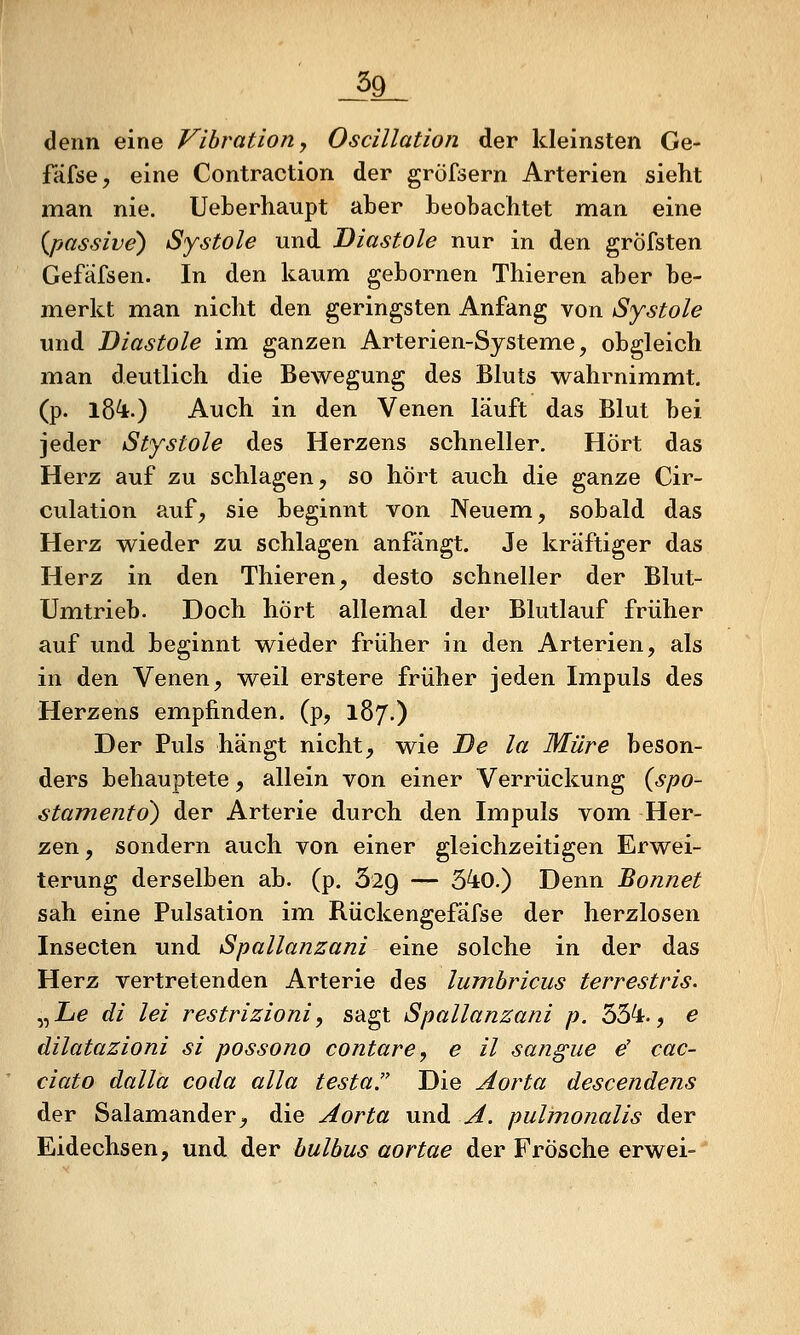 ^9_ denn eine Vibration, Oscillation der kleinsten Ge- fcifse, eine Contraction der gröfsern Arterien sieht man nie. Ueberhaupt aber beobachtet man eine {passive) Systole und Diastole nur in den gröfsten Gefäfsen. In den kaum gebornen Thieren aber be- merkt man nicht den geringsten Anfang von Systole und Diastole im ganzen Arterien-Systeme, obgleich man deutlich die Bewegung des Bluts wahrnimmt, (p. 18^.) Auch in den Venen läuft das Blut bei jeder Stystole des Herzens schneller. Hört das Herz auf zu schlagen, so hört auch die ganze Cir- culation auf, sie beginnt von Neuem, sobald das Herz wieder zu schlagen anfangt. Je kräftiger das Herz in den Thieren, desto schneller der Blut- Umtrieb. Doch hört allemal der Blutlauf früher auf und beginnt wieder früher in den Arterien, als in den Venen, weil erstere früher jeden Impuls des Herzens empfinden, (p, 187.) Der Puls hängt nicht, wie De la Mure beson- ders behauptete, allein von einer Verrückung {spo- stamento) der Arterie durch den Impuls vom. Her- zen , sondern auch von einer gleichzeitigen Erwei- terung derselben ab. (p. 629 — 540.) Denn Bonnet sah eine Pulsation im Rückengefäfse der herzlosen Insecten und Spallanzani eine solche in der das Herz vertretenden Arterie des lumhricus terrestris. „Zi^ di lei restrizioni, sagt Spallanzani p. 55^-, e dilatazioni si possono contare, e il sangue e' cac- ciato dalla coda alla testa. Die Aorta descendens der Salamander, die Aorta und A. pulmoJialis der Eidechsen, und der hulhus aortae der Frösche erwei-