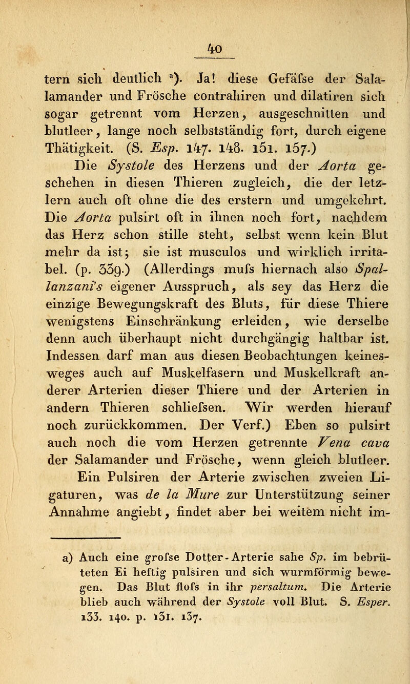 tern sicli deutlich ^). Ja! diese Gefäfse der Sala- lamander und Frösche contrahiren und dilatiren sich sogar getrennt vom Herzen, ausgeschnitten und blutleer, lange noch selbstständig fort, durch eigene Thätigkeit. (S. Esp. ikj. 148- l5i. 157.) Die Systole des Herzens und der Aorta ge- schehen in diesen Thieren zugleich, die der letz- lern auch oft ohne die des erstem und umgekehrt. Die Aorta pulsirt oft in ihnen noch fort, nachdem das Herz schon stille steht, selbst wenn kein Blut m.elir da ist 5 sie ist musculos und wirklich irrita- bel, (p. 359.) (Allerdings mufs hiernach also Spal- lanzani's eigener Ausspruch, als sey das Herz die einzige Bewegungskraft des Bluts, für diese Thiere wenigstens Einschränkung erleiden, wie derselbe denn auch überhaupt nicht durchgängig haltbar ist. Indessen darf man aus diesen Beobachtungen keines- weges auch auf Muskelfasern und Muskelkraft an- derer Arterien dieser Thiere und der Arterien in andern Thieren schliefsen. Wir werden hierauf noch zurückkommen. Der Verf.) Eben so pulsirt auch noch die vom Herzen getrennte Vena cava der Salamander und Frösche, wenn gleich blutleer. Ein Pulsiren der Arterie zwischen zweien Li- gaturen, was de la Mure zur Unterstützung seiner Annahme angiebt, findet aber bei weitem nicht im- a) Auch eine grofse Dotter-Arterie sähe Sp. im bebrü- teten Ei heftig pulsiren und sich wurmförmig bewe- gen* Das Blut flofs in ihr persaltum* Die Arterie blieb auch während der Systole voll Blut. S. Esper. i33. 140» p. i3i» 137.