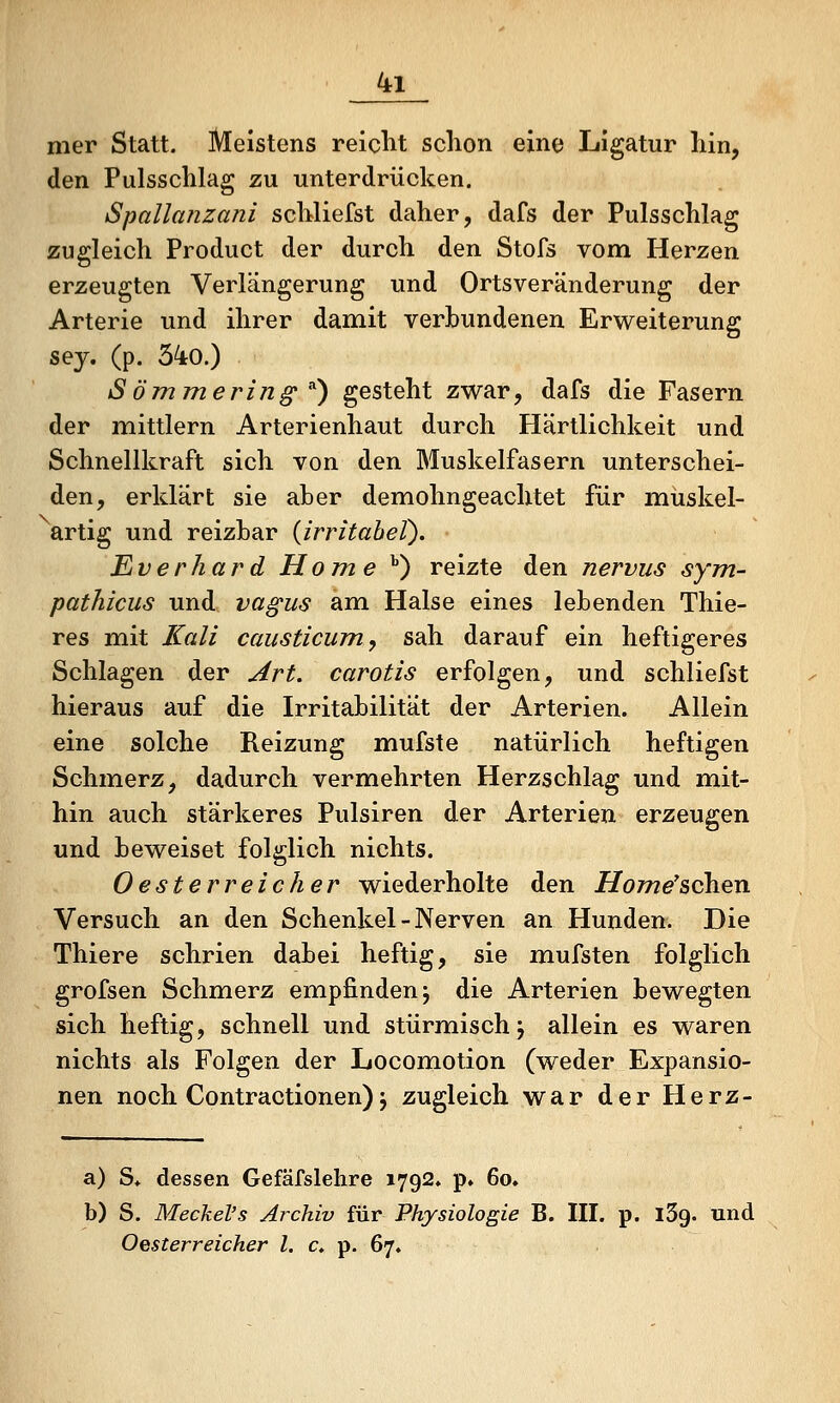 mer Statt. Meistens reicht schon eine Ligatur hin, den Pulsschlag zu unterdrücken. Spallanzani schliefst daher, dafs der Pulsschlag zugleich Product der durch den Stofs vom Herzen erzeugten Verlängerung und Ortsveränderung der Arterie und ihrer damit verbundenen Erweiterung s^J« (P- 34o.) Sömmering ^') gesteht zwar, dafs die Fasern der mittlem Arterienhaut durch Härtlichkeit und Schnellkraft sich von den Muskelfasern unterschei- den, erklärt sie aber demohngeachtet für müskel- artig und reizbar {irritabel). Eiverhard Home ^) reizte den nervus sym- pathicus und vagus am Halse eines lebenden Thie- res mit Kali causticum, sah darauf ein heftigeres Schlagen der Art. carotis erfolgen, und schliefst hieraus auf die Irritabilität der Arterien. Allein eine solche Reizung mufste natürlich heftigen Schmerz, dadurch vermehrten Herzschlag und mit- hin auch stärkeres Pulsiren der Arterien erzeugen und beweiset folglich nichts. Oester reich er wiederholte den Home'schen Versuch an den Schenkel-Nerven an Hunden. Die Thiere schrien dabei heftig, sie mufsten folglich grofsen Schmerz empfinden j die Arterien bewegten sich heftig, schnell und stürmisch j allein es waren nichts als Folgen der Locomotion (weder Expansio- nen noch Contractionen) j zugleich war der Herz- a) S* dessen Gefäfslelire 1792, p. 6o» b) S. Meckel's Archiv für Physiologie B. III. p. iSg. und Oesterreicher l. c» p. 67,