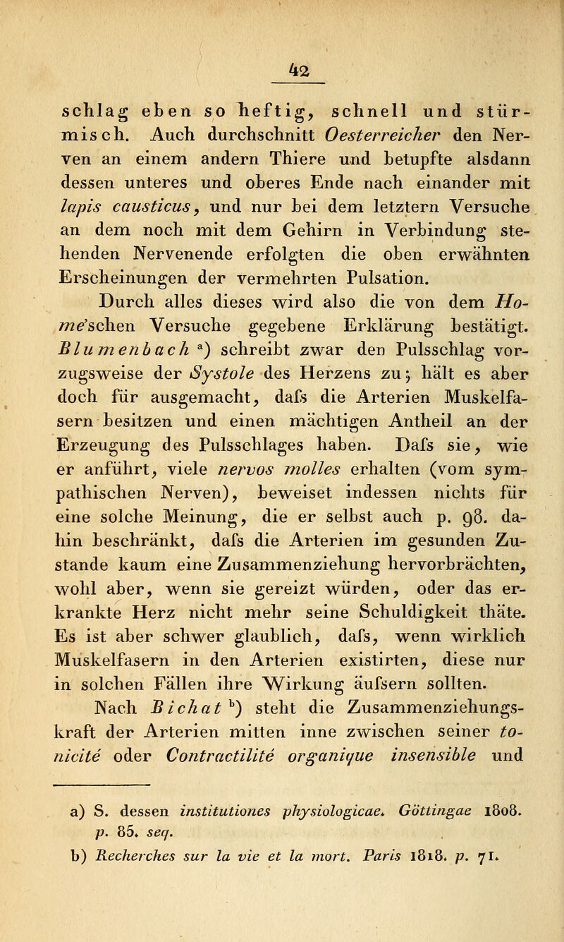 schlag eben so lieftig, schnell und stür- misch. Auch durchschnitt 0esterreicher den Ner- ven an einem andern Thiere und betupfte alsdann dessen unteres und oberes Ende nach einander mit lapis causticus y und nur bei dem letztern Versuche an dem noch mit dem Gehirn in Verbindung ste- henden Nervenende erfolgten die oben erwähnten Erscheinungen der vermehrten Pulsation. Durch alles dieses wird also die von dem Mo- 772^'schen Versuche gegebene Erklärung bestätigt. Bill nienbach *) schreibt zwar den Pulsschlag vor- zugsweise der Systole des Herzens zu j hält es aber doch für ausgemacht, dafs die Arterien Muskelfa- sern besitzen und einen miächtigen Antheil an der Erzeugung des Pulsschlages haben. Dafs sie, wie er anführt, viele nervös malles erhalten (vom sym- pathischen Nerven), beweiset indessen nichts für eine solche Meinung, die er selbst auch p. 98. da- hin beschränkt, dafs die Arterien im gesunden Zu- stande kaum eine Zusammenziehung hervorbrächten, wohl aber, wenn sie gereizt würden, oder das er- krankte Herz nicht mehr seine Schuldigkeit thäte. Es ist aber schwer glaublich, dafs, wenn wirklich Muskelfasern in den Arterien existirten, diese nur in solchen Fällen ihre Wirkung äufsern sollten. Nach Bichat^) steht die Zusammenziehungs- kraft der Arterien mitten inne zwischen seiner to- nicite oder Contractilite organique insensible und a) S. dessen institutiones physiologicae.. Göttingae 1808. p. 85. seq. b) Recherches sur la vie et la mort. Paris 1818. p. 7I.