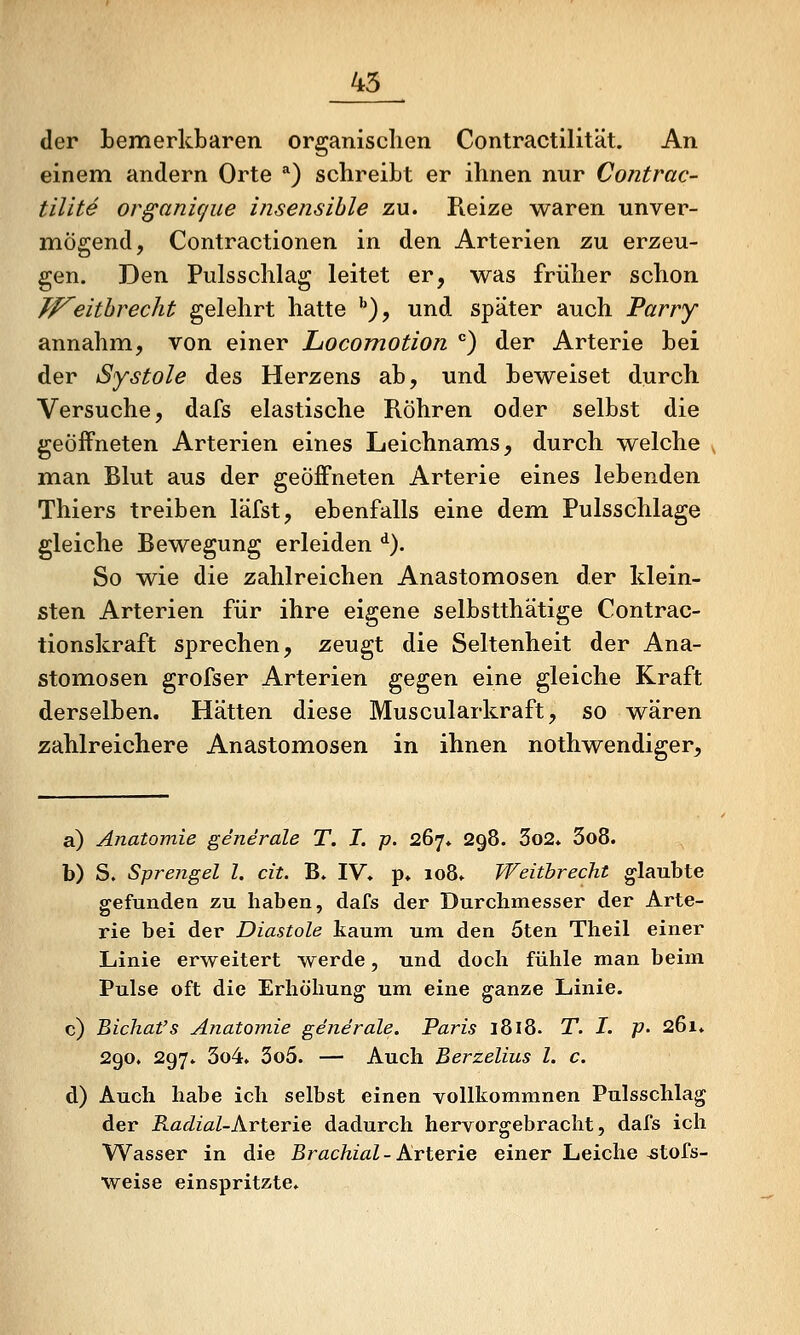 45 der bemerkbaren organischen Contractilität. An einem andern Orte *) schreibt er ihnen nur Contrac- tilite organicjue insensible zu. Reize waren unver- mögend, Contractionen in den Arterien zu erzeu- gen. Den Pulsschlag leitet er, was früher schon TP^eithrecht gelehrt hatte ''), und spater auch Parry annahm, von einer LocoTnotion ) der Arterie bei der Systole des Herzens ab, und beweiset durch Versuche, dafs elastische Röhren oder selbst die geöffneten Arterien eines Leichnams, durch welche ^ man Blut aus der geöffneten Arterie eines lebenden Thiers treiben läfst, ebenfalls eine dem Pulsschlage gleiche Bewegung erleiden ^). So wie die zahlreichen Anastomosen der klein- sten Arterien für ihre eigene selbstthätige Contrac- tionskraft sprechen, zeugt die Seltenheit der Ana- stomosen grofser Arterien gegen eine gleiche Kraft derselben. Hätten diese Muscularkraft, so wären zahlreichere Anastomosen in ihnen nothwendiger. a) Anatomie generale T. I. p. 267* 298. 3o2* 3o8. b) S. Sprengel l. cit. B. IV» p* io8» Weitbrecht glaubte gefunden zu haben, dafs der Durchmesser der Arte- rie bei der Diastole kaum um den 5ten Theil einer Linie erweitert werde, und doch fühle man beim Pulse oft die Erhöhung um eine ganze Linie. c) Bichat's Anatomie generale. Paris 1818. T. I. P' 261» 290. 297. 3o4. 3o5. — Auch Berzelius l. c. d) Auch habe ich selbst einen vollkommnen Pulsschlag der Radial-hvierie dadurch hervorgebracht, dafs ich Wasser in die Brachial- Arterie einer Leiche ^tofs- weise einspritzte»