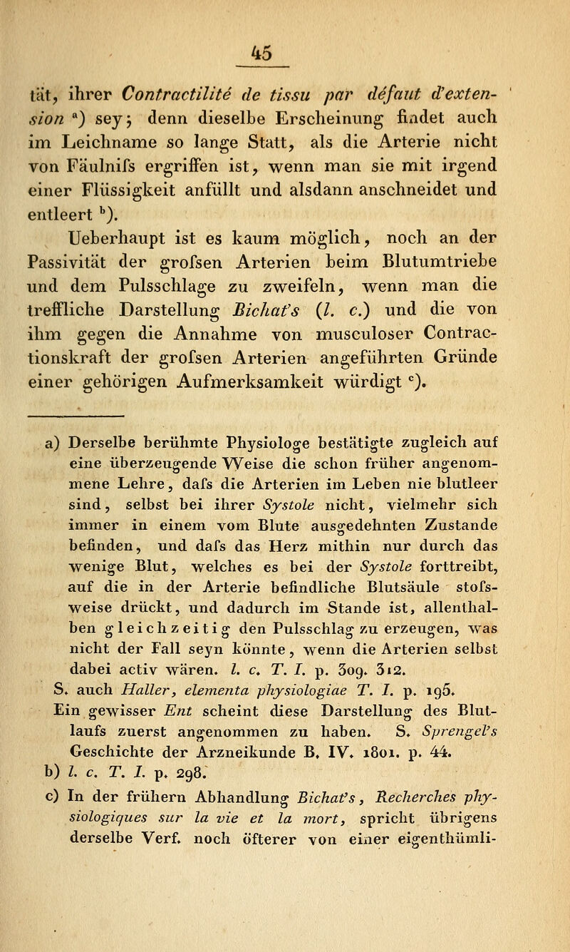 tat, ihrer Contractilite de tissu par defaut d'exten- sion ) seyj denn dieselbe Erscheinung findet auch im Leichname so lange Statt, als die Arterie nicht von FUulnifs ergriffen ist, wenn man sie mit irgend einer Flüssigkeit anfüllt und alsdann anschneidet und entleert ''). Ueberhaupt ist es kaum m^öglich, noch an der Passivität der grofsen Arterien beim Blutumtriebe und dem Pulsschlage zu zweifeln, wenn man die treffliche Darstellung Bichat's (/. c.) und die von ihm gegen die Annahme von musculoser Contrac- tionskraft der grofsen Arterien angeführten Gründe einer gehörigen Aufmerksamkeit würdigt), a) Derselbe berühmte Physiologe bestätigte zugleich auf eine überzeugende W^eise die schon früher angenom- mene Lehre, dafs die Arterien im Leben nie blutleer sind, selbst bei ihrer Systole nicht, vielmehr sich immer in einem vom Blute auso^edehnten Zustande befinden, und dafs das Herz mithin nur durch das W^enige Blut, welches es bei der Systole forttreibt, auf die in der Arterie befindliche Blutsäule stofs- weise drückt, und dadurch im Stande ist, allenthal- ben gleichzeitig den Pulsschlag zu erzeugen, was nicht der Fall seyn könnte, wenn die Arterien selbst dabei activ wären, l. c. T. I. p. Sog. 3i2. S. auch Haller, elementa physiologiae T. I. p. 195. Ein gewisser Ent scheint diese Darstellung des Blut- laufs zuerst angenommen zu haben. S. Sprengel's Geschichte der Arzneikunde B, IV* 1801. p. 44. b) Z. c. T. I. p. 298. c) In der frühern Abhandlung Bichafs, Recherches phy- siologiques sur la vie et la mort, spricht übrigens derselbe Verf. noch öfterer von einer eigenthümli-