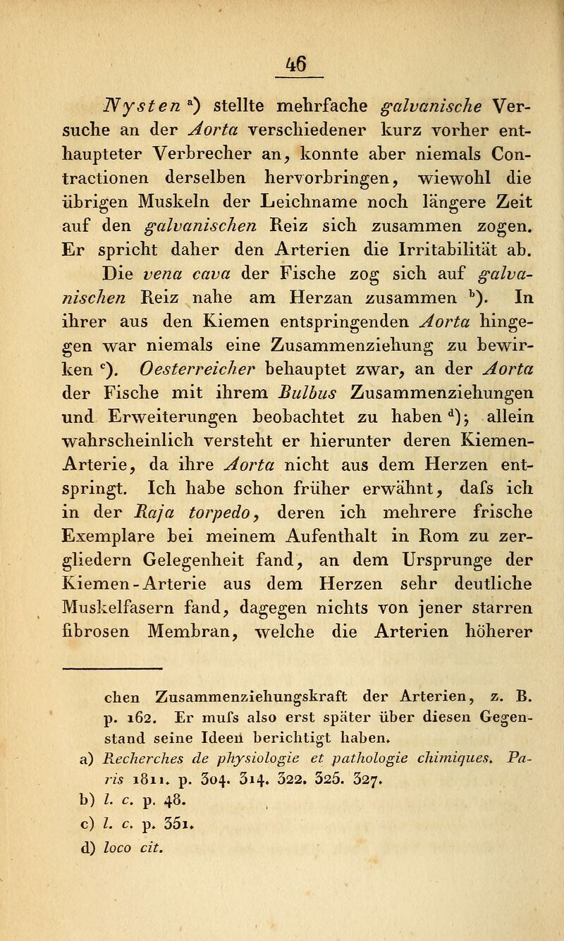 Nysten 0 stellte mehrfache galvanische Ver- suche an der Aorta verschiedener kurz vorher ent- haupteter Verhrecher an, konnte aber niemals Con- tractionen derselben hervorbringen, wiewohl die übrigen Muskeln der Leichname noch längere Zeit auf den galvanischen Reiz sich zusammen zogen. Er spricht daher den Arterien die Irritabilität ab. Die vena cava der Fische zog sich auf galva- nischen Reiz nahe am Herzan zusammen ''). In ihrer aus den Kiemen entspringenden Aorta hinge- gen war niemals eine Zusammenziehung zu bewir- ken *^). Oesterreicher behauptet zwar, an der Aorta der Fische mit ihrem Bulbus Zusammenziehungen und Erweiterungen beobachtet zu haben ^) \ allein wahrscheinlich versteht er hierunter deren Kiemen- Arterie, da ihre Aorta nicht aus dem Herzen ent- springt. Ich habe schon früher erwähnt, dafs ich in der Kaja torpedo, deren ich mehrere frische Exemplare bei meinem Aufenthalt in Rom zu zer- gliedern Gelegenheit fand, an dem Ursprünge der Kiemen-Arterie aus dem Herzen sehr deutliche Muskelfasern fand, dagegen nichts von jener starren fibrösen Membran, welche die Arterien höherer clien Zusammenziehungskraft der Arterien, z. B. p. 162. Er mufs also erst später über diesen Gegen- stand seine Ideen berichtigt haben» a) Recherches de physiologie et pathologie cliimiques^ Pa- ris 1811. p. 304. 314. 322. 325. 327. b) Z. c. p, 48. c) Z. c. p. 35i» d) loco cit.