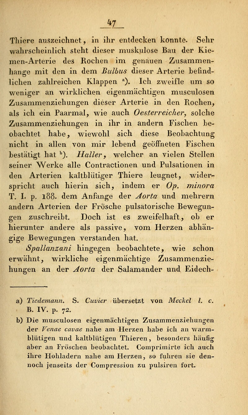 Tliiere auszeichnet, in ihr entdecken konnte. Sehr wahrscheinlich steht dieser muskulöse Bau der Kie- men-Arterie des Rochen im genauen Zusammen- hange mit den in dem Bulbus dieser Arterie Lefind- lichen zahh^eichen Klappen ^)* Ich zweifle um. so weniger an wirklichen eigenmächtigen musculosen Zusammenziehungen dieser Arterie in den Rochen, als ich ein Paarmal, wie auch Oesterreicher, solche Zusammenziehungen in ihr in andern Fischen be- obachtet habe, wiewohl sich diese Beobachtung nicht in allen von mir lebend geöffneten Fischen bestätigt hat ''). Haller, welcher an vielen Stellen seiner Werke alle Contractionen und Pulsationen in den Arterien kaltblütiger Thiere leugnet, wider- spricht auch hierin sich, indem er Op. minora T. I. p. 188. dem Anfange der Aorta und mehrern andern Arterien der Frösche pulsatorische Bewegun- gen zuschreibt. Doch ist es zweifelhaft, ob er hierunter andere als passive, vom Herzen abhän- gige Bewegungen verstanden hat. Spallanzani hingegen beobachtete, wie schon erwähnt, wirkliche eigenmächtige Zusammenzie- hungen an der Aorta der Salamander und Eidech- a) Tiedemann^ S. Cuvier übersetzt von Meckel l. c. B. IV. p. 72. b) Die musculosen eigenmäclitigen Zusammenzieliungen der Venae cavae nahe am Herzen habe ich an warm- blütigen und kaltblütigen Thieren, besonders häufig aber an Fröschen beobachtet. Comprimirte ich auch ihre Hohladern nahe am Herzen, so fuhren sie den- noch jenseits der Compression zu pulsiren fort.