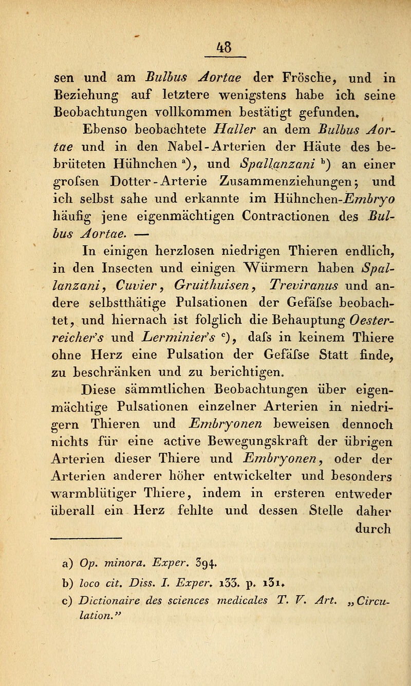 sen und am Bulbus Aortae der Frosche, und in Beziehung auf letztere wenigstens habe ich seine Beobachtungen vollkommen bestätigt gefunden» Ebenso beobachtete Haller an dem Bulbus Aor- tae und in den Nabel-Arterien der Häute des be- brüteten Hühnchen ^), und Spallqnzani ^) an einer grofsen Dotter-Arterie Zusammenziehungen; und ich selbst sähe und erkannte im Hühnchen-J5J772Äryo häufig jene eigenmächtigen Contractionen des Bul- bus Aortae. — In einigen herzlosen niedrigen Thieren endlich, in den Insecten und einigen Würmern haben Spal- lanzani, Cuvier, Gruitliuisen, Treviranus und an- dere selbstthätige Pulsationen der Gefäfse beobach- tet, und hiernach ist folglich die Behauptung Oe^^^/'- reichefs und Lerminier's *'), dafs in keinem Thiere ohne Herz eine Pulsation der Gefäfse Statt finde, zu beschränken und zu berichtigen. Diese sämmtlichen Beobachtungen über eigen- mächtige Pulsationen einzelner Arterien in niedri- gem Thieren und Embryonen beweisen dennoch nichts für eine active Bewegungskraft der übrigen Arterien dieser Thiere und Embryonen, oder der Arterien anderer höher entwickelter und besonders warmblütiger Thiere, indem in ersteren entweder überall ein Herz fehlte und dessen Stelle daher durch a) Ojj. minora. Exper. 394, b) loco cit. Diss. I. Expen i33» p. i3i* c) Dlctionaire des sciences medicales T. V. Art. „ Circu- lation.