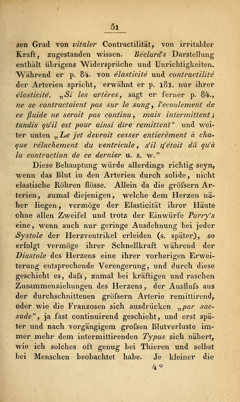 sen Grad von vitaler Contractilität, von irritabler Kraft, zugestanden wissen. Beclard's Darstellung enthält übrigens Widersprüche und Unrichtigkeiten. Während er p. 84. von elasticite und contractilite der Arterien spricht, ervi^ahnt er p. i8l. nur ihrer elasticite. y^Si les arteres, sagt er ferner p. 84., ne se contractoient pas sur le sang, l'ecoulement de ce fluide ne seroit pas continu, mais intermittent ^ tandis qiüil est pour ainsi dire remittent und wei- ter unten „ Le jet devroit cesser entierement ä cha- que relachement du ventricule, s'il n'etoit du gu'ä la contraction de ce dernier u. s. w. Diese Behauptung würde allerdings richtig seyn, wenn das Blut in den Arterien durch solide, nicht elastische Röhren flösse. Allein da die gröfsern Ar- terien, zumal diejenigen, welche dem Herzen nä- her liegen, vermöge der Elasticität ihrer Häute ohne allen Zweifel und trotz der Einwürfe Parry's eine, wenn auch nur geringe Ausdehnung bei jeder Systole der Herzventrikel erleiden (s. später), so erfolgt vermöge ihrer Schnellkraft während der Diastole des Herzens eine ihrer vorherigen Erwei- terung entsprechende Verengerung, und durch diese geschieht es, dafs, zumal bei kräftigen und raschen Zusammenziehungen des Herzens, der Ausflufs aus der durchschnittenen gröfsern Arterie remittirend, oder wie die Franzosen sich ausdrücken y^par sac- sade, ja fast continuirend geschieht, und erst spä- ter und nach vorgängigem grofsen Blutverluste im- mer mehr dem intermittirenden Typus sich nähert, wie ich solches oft genug bei Thieren und selbst bei Menschen beobachtet habe. Je kleiner die 4*