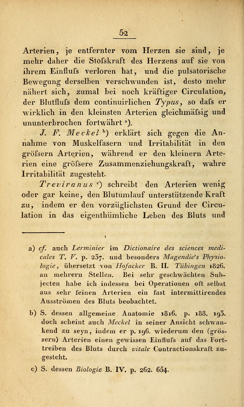 Arterien, je entfernter vom Herzen sie sind, je mehr daher die Stofskraft des Herzens auf sie von ihrem Einflufs verloren hat, und die pulsatorische Bewegung derselben verschwunden ist, desto mehr nähert sich, zumal bei noch kräftiger Circulation, der Blutflufs dem continuirlichen Typus y so dafs er wirklich in den kleinsten Arterien gleichmäfsig und ununterbrochen fortwährt ^). /. F. Meckel ^) erklärt sich gegen die An- nahme von Muskelfasern und Irritabilität in den gröfsern Arterien, während er den kleinern Arte- rien eine gröfsere Zusammenziehungskraft, wahre Irritabilität zugesteht. Treviranus '') schreibt den Arterien wenig oder gar keine, den Blutumlauf unterstützende Kraft zu, indem er den vorzüglichsten Grund der Circu- lation in das eigenthümliche Leben des Bluts und a) cf. auch Lerviinier im Dictionaire des sciences medi- cales T. V. p. 237» und besonders Magendie's Physio- logie, übersetzt \'on Hofacker B» II. Tübingen 1826. an melirern Stellen. Bei sehr geschwächten Sub- jecten habe ich indessen bei Operationen oft selbst aus sehr feinen Arterien ein fast intermittirendes Ausströmen des Bluts beobachtet. b) S. dessen allgemeine Anatomie i8i6» p. 188. igS. doch scheint auch Meckel in seiner Ansicht schwan- kend zu seyn, indem er p^ 196. wiederum den (grös- sern) Arterien einen gewissen Einflufs auf das Fort- treiben des Bluts durch vitale Contractionskraft zu- gesteht» c) S» dessen Biologie B. IV. p» 262. 664.