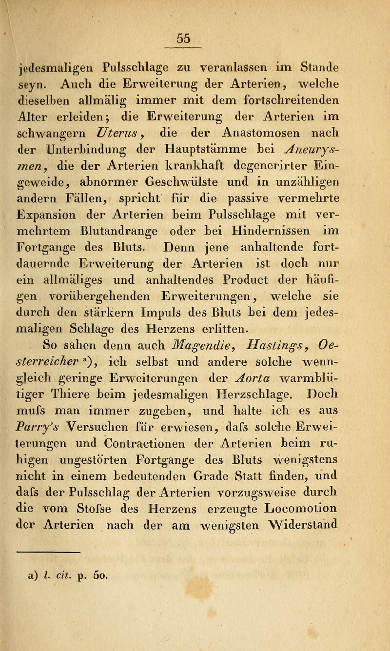 jedesmaligen Pulssclilage zu veranlassen im Stande seyn. Auch die Erweiterung der Arterien, welche dieselben allmälig immer mit dem fortschreitenden Alter erleiden; die Erweiterung der Arterien im schwangern Uterus, die der Anastomosen nach der Unterbindung der Hauptstämme bei Aneurys- men, die der Arterien krankhaft degenerirter Ein- geweide, abnormer Geschwülste und in unzähligen andern Fällen, spricht für die passive vermehrte Expansion der Arterien beim Pulsschlage miit ver- mehrtem Blutandrange oder bei Hindernissen im Fortgange des Bluts. Denn jene anhaltende fort- dauernde Erweiterung der Arterien ist doch nur ein allmäliges und anhaltendes Product der häufi- gen vorübergehenden Erweiterungen, welche sie durch den stärkern Impuls des Bluts bei dem jedes- maligen Schlage des Herzens erlitten. So sahen denn auch Magendie, Mastingsy Oe- sterreicher ^), ich selbst und andere solche wenn- gleich geringe Erweiterungen der Aorta warmblü- tiger Thiere beim jedesmaligen Herzschlage. Doch mufs man immer zugeben, und halte ich es aus Parry's Versuchen für erwiesen, dafs solche Erwei- terungen und Contractionen der Arterien beim ru- higen ungestörten Fortgange des Bluts wenigstens nicht in einem bedeutenden Grade Statt finden, und dafs der Pulsschlag der Arterien vorzugsweise durch die vom Stofse des Herzens erzeugte Locomotion der Arterien nach der am wenigsten Widerstand a) l. cit. p. 5o»