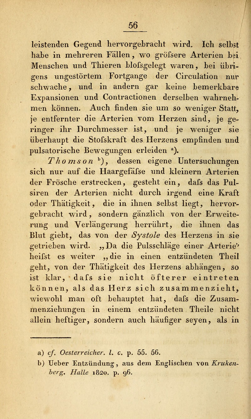 leistenden Gegend hervorgebracht wird. Ich selbst hahe in mehreren Fällen, wo gröfsere Arterien bei Menschen und Thieren blofsgelegt waren, bei übri- gens ungestörtem Fortgange der Circulation nur schwache, und in andern gar keine bemerkbare Expansionen und Contractionen derselben wahrneh- men können. Auch finden sie um so weniger Statt, je entfernter die Arterien vom Herzen sind, je ge- ringer ihr Durchmesser ist, und je weniger sie überhaupt die Stofskraft des Herzens empfinden und pulsatorische Bewegungen erleiden ^). Thomson *), dessen eigene Untersuchungen sich nur auf die Haargefäfse und kleinern Arterien der Frösche erstrecken, gesteht ein, dafs das Pul- siren der Arterien nicht durch irgend eine Kraft oder Thätigkeit, die in ihnen selbst liegt, hervor- gebracht wird, sondern gänzlich von der Erweite- rung und Verlängerung herrührt, die ihnen das Blut giebt, das von der Systole des Herzens in sie getrieben wird. „Da die Pulsschläge einer Arterie'' heifst es weiter „ die in einen entzündeten Theil geht, von der Thätigkeit des Herzens abhängen, so ist klar, dafs sie nicht Öfterer eintreten können, als das Herz sich zusammenzieht, wiewohl man oft behauptet hat, dafs die Zusam- menziehungen in einem entzündeten Theile nicht allein heftiger, sondern auch häufiger seyen, als in a) cf, Oesterreicher^ l. c. p. 55. 56. b) lieber Entzündung, aus dem Englischen von Kruken- her g^ Halle 1820. p. 96.