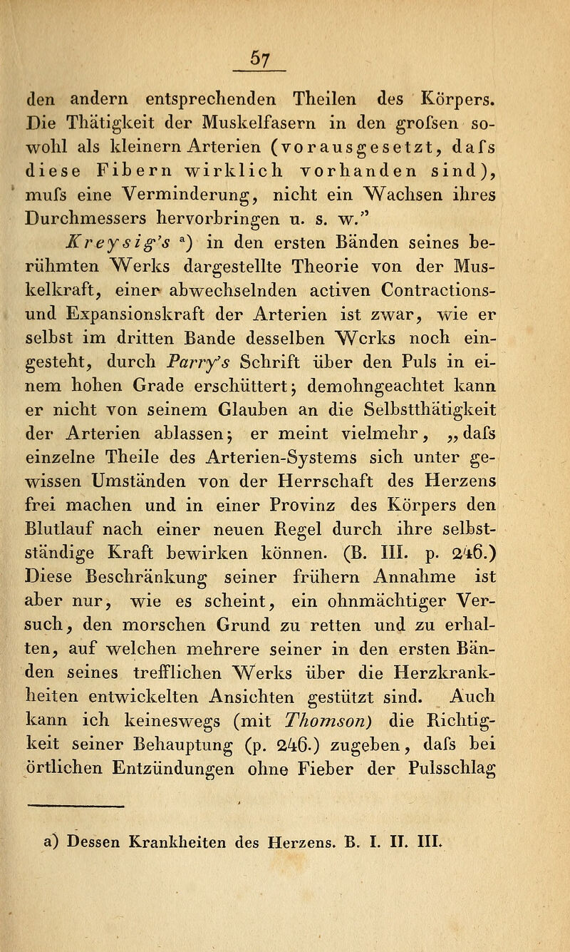 den andern entsprechenden Theilen des Körpers. Die Tliätigkeit der Muskelfasern in den grofsen so- wohl als kleinern Arterien (vorausgesetzt, dafs diese Fibern wirklich vorhanden sind), mufs eine Verminderung, nicht ein Wachsen ihres Durchmessers hervorbringen n. s. w. Ki'eysig's ^) in den ersten Bänden seines be- rühmten Werks dargestellte Theorie von der Mus- kelkraft, einer abwechselnden activen Contractions- und Expansionskraft der Arterien ist zwar, wie er selbst im dritten Bande desselben Werks noch ein- gesteht, durch Parry's Schrift über den Puls in ei- nem hohen Grade erschüttert j demohngeachtet kann er nicht von seinem Glauben an die Selbstthatigkeit der Arterien ablassen, er meint vielmehr, „ dafs einzelne Theile des Arterien-Systems sich unter ge- wissen Umständen von der Herrschaft des Herzens frei machen und in einer Provinz des Körpers den Blutlauf nach einer neuen Regel durch ihre selbst- ständige Kraft bewirken können. (B. III. p. i2'i6.) Diese Beschränkung seiner frühern Annahme ist aber nur, wie es scheint, ein ohnmächtiger Ver- such, den miorschen Grund zu retten und zu erhal- ten, auf welchen mehrere seiner in den ersten Bän- den seines trefflichen Werks über die Herzkrank- heiten entwickelten Ansichten gestützt sind. Auch kann ich keineswegs (mit Thomson) die Richtig- keit seiner Behauptung (p. 246.) zugeben, dafs bei örtlichen Entzündungen ohne Fieber der Pulsschlag a) Dessen Krankheiten des Herzens. B. I. II. IIL