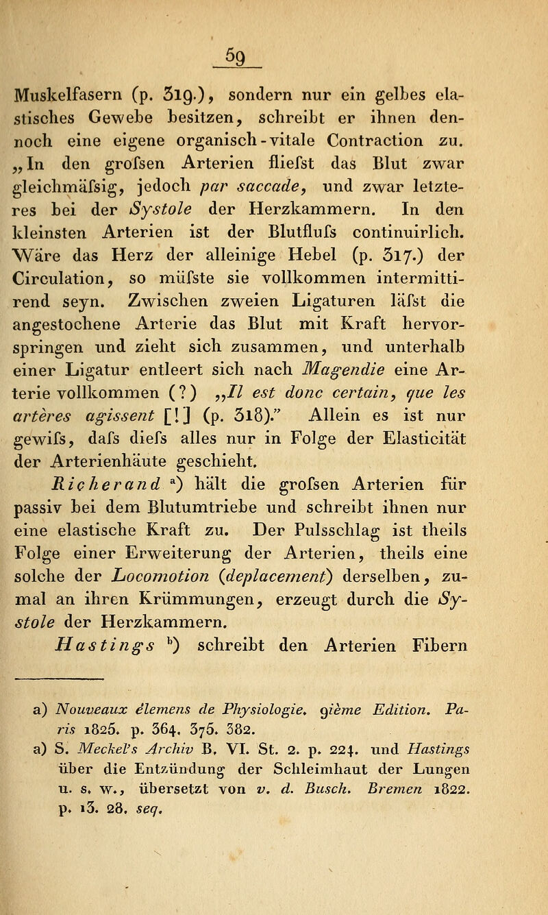 Muskelfasern (p. SlQ.)? sondern nur ein gelbes ela- stisches Gewebe besitzen, schreibt er ihnen den- noch eine eigene organisch-vitale Contraction zu. 5, In den grofsen Arterien fliefst das Blut zwar gleichmäfsig, jedoch par saccade, und zwar letzte- res bei der Systole der Herzkammern. In den kleinsten Arterien ist der Blutflufs continuirlich. Wäre das Herz der alleinige Hebel (p. 5170 der Circulation, so müfste sie vollkommen intermitti- rend seyn. Zwischen zweien Ligaturen läfst die angestochene Arterie das Blut mit Kraft hervor- springen und zieht sich zusammen, und unterhalb einer Ligatur entleert sich nach Ma^endie eine Ar- terie vollkommen (?) ,,// est donc certain, que les arter es agissent [!] (p. 3l8). Allein es ist nur gewifs, dafs diefs alles nur in Folge der Elasticität der Arterienhäute geschieht. Richerand^^ hält die grofsen Arterien für passiv bei dem Blutumtriebe und schreibt ihnen nur eine elastische Kraft zu. Der Pulsschlag ist theils Folge einer Erweiterung der Arterien, theils eine solche der Locomotion (deplacement^ derselben, zu- mal an ihren Krümmungen, erzeugt durch die Sy- stole der Herzkammern. Hastings ^) schreibt den Arterien Fibern a) Nouneaux elemens de Physiologie, ^ieme Edition. Pa- ris 1825. p. 364. 375* 382. a) S. Meckel's Archiv B, VI. St. 2. p* 224. und Hastings über die Entzündung der Schleimhaut der Lungen u. s» w., übersetzt von v. d. Busch. Bremen 1822. p. i3. 28, seq.
