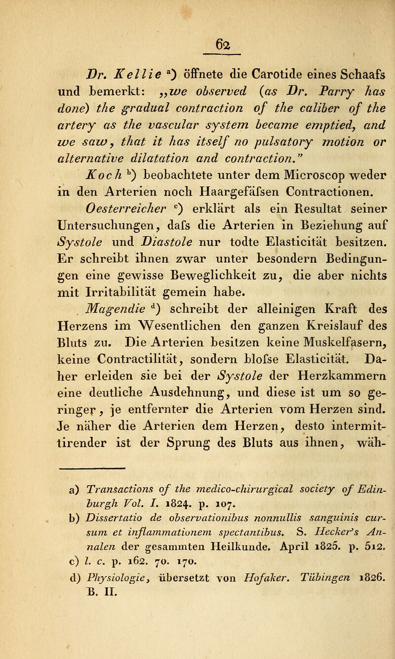 6<z J)r, Kellie *) Öffnete die Carotide eines Schaafs und bemerkt: jyWe observed (as Dr. Parry has done) the gradual contraction of tlie caliber of the artery as the vascular System hecame emptied, and lue saiü y that it has itself no pulsatory motion or alternative dilatation and contraction. Koch '') beobachtete unter dem Microscop weder in den Arterien noch. Haargefäfsen Contractionen. Oesterreicher ^ erklärt als ein Resultat seiner Untersuchungen, dafs die Arterien in Beziehung auf Systole und Diastole nur todte Elasticität besitzen. Er schreibt ihnen zwar unter besondern Bedingun- gen eine gewisse Beweglichkeit zu, die aber nichts mit Irritabilität gemein habe. Magendie ^) schreibt der alleinigen Kraft des Herzens im Wesentlichen den ganzen Kreislauf des Bluts zu. Die Arterien besitzen keine Muskelfasern, keine Contractilität, sondern blofse Elasticität. Da- her erleiden sie bei der Systole der Herzkammern eine deutliche Ausdehnung, und diese ist um so ge- ringer , je entfernter die Arterien vom Herzen sind. Je näher die Arterien dem Herzen, desto intermit- tirender ist der Sprung des Bluts aus ihnen, wäh- a) Transactions of the medico-chirurgical society of Edin- burgh Vol. I. 1824. p. 107* b) Dissertatio de ohservationihus nonnullis sanguinis cur- sum et inflammationeni spectantibus. S» Hecker's An- nalen der gesammten Heilkunde. April i825. p. 5i2, c) l. c. p» 162. 70. 170. d) Physiologiej übersetzt von Hofaker. Tübingen 1826. B. II.